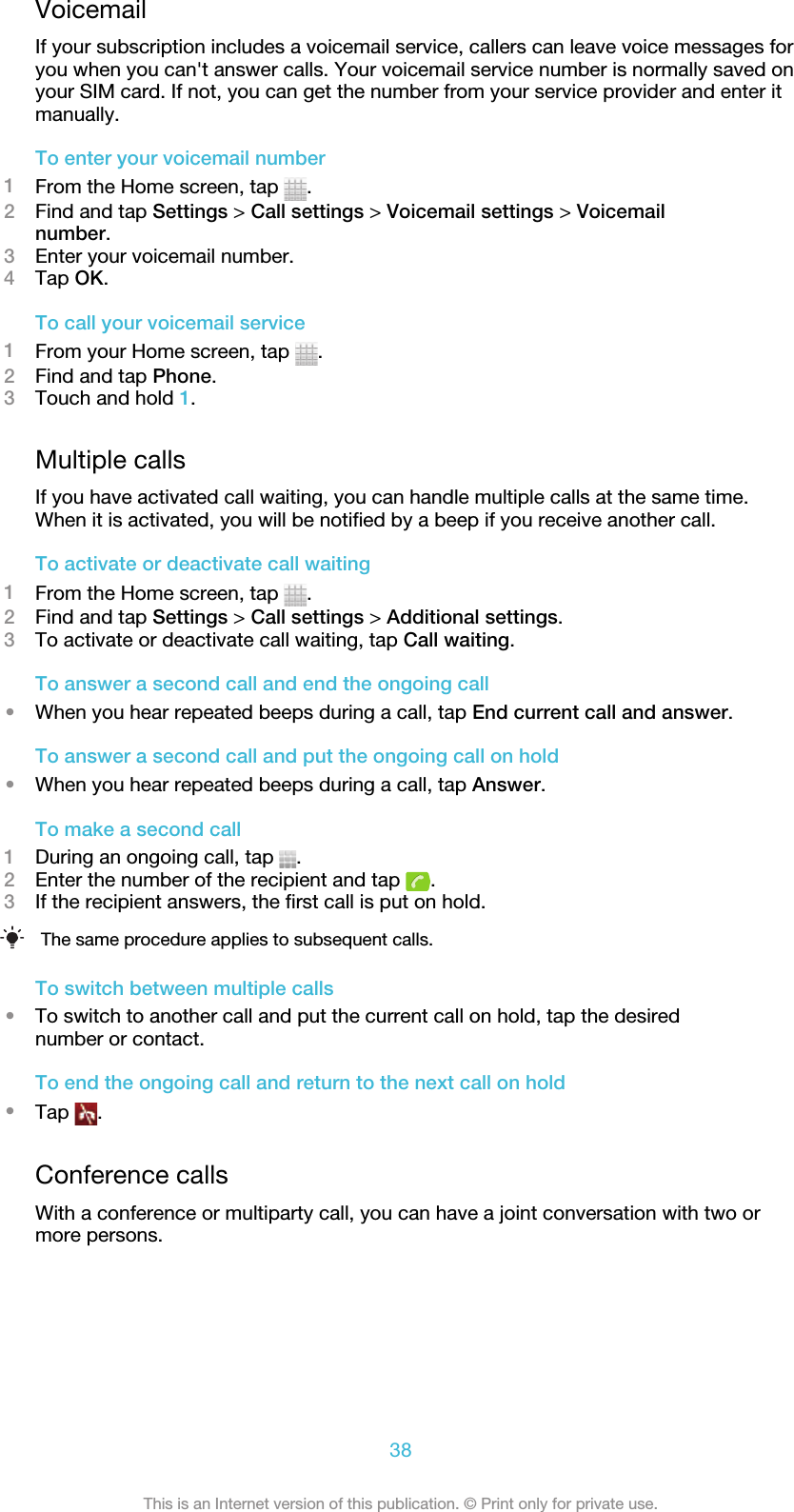 VoicemailIf your subscription includes a voicemail service, callers can leave voice messages foryou when you can&apos;t answer calls. Your voicemail service number is normally saved onyour SIM card. If not, you can get the number from your service provider and enter itmanually.To enter your voicemail number1From the Home screen, tap  .2Find and tap Settings &gt; Call settings &gt; Voicemail settings &gt; Voicemailnumber.3Enter your voicemail number.4Tap OK.To call your voicemail service1From your Home screen, tap  .2Find and tap Phone.3Touch and hold 1.Multiple callsIf you have activated call waiting, you can handle multiple calls at the same time.When it is activated, you will be notified by a beep if you receive another call.To activate or deactivate call waiting1From the Home screen, tap  .2Find and tap Settings &gt; Call settings &gt; Additional settings.3To activate or deactivate call waiting, tap Call waiting.To answer a second call and end the ongoing call•When you hear repeated beeps during a call, tap End current call and answer.To answer a second call and put the ongoing call on hold•When you hear repeated beeps during a call, tap Answer.To make a second call1During an ongoing call, tap  .2Enter the number of the recipient and tap  .3If the recipient answers, the first call is put on hold.The same procedure applies to subsequent calls.To switch between multiple calls•To switch to another call and put the current call on hold, tap the desirednumber or contact.To end the ongoing call and return to the next call on hold•Tap  .Conference callsWith a conference or multiparty call, you can have a joint conversation with two ormore persons.38This is an Internet version of this publication. © Print only for private use.