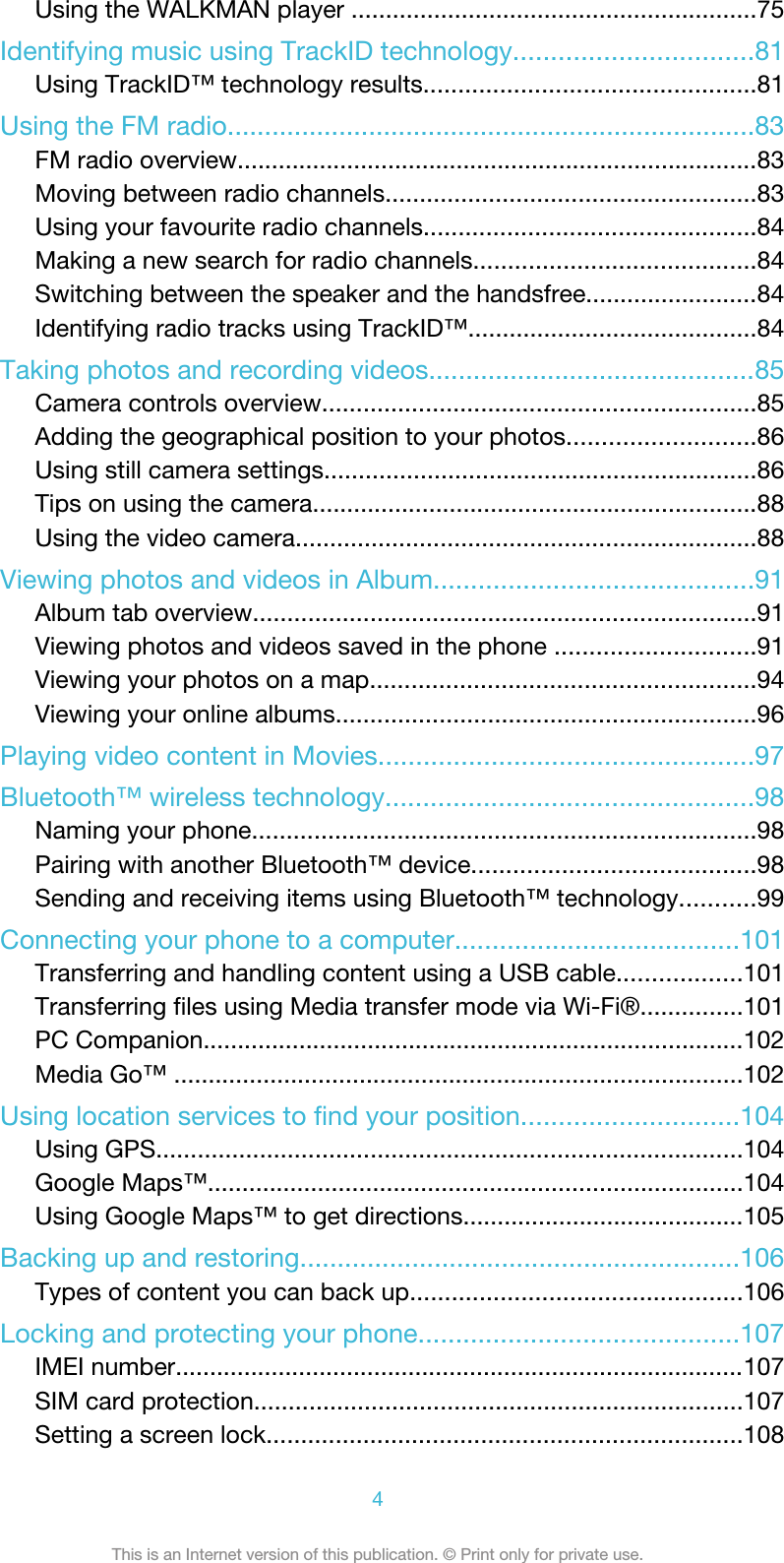 Using the WALKMAN player ...........................................................75Identifying music using TrackID technology................................81Using TrackID™ technology results................................................81Using the FM radio.......................................................................83FM radio overview............................................................................83Moving between radio channels......................................................83Using your favourite radio channels................................................84Making a new search for radio channels.........................................84Switching between the speaker and the handsfree.........................84Identifying radio tracks using TrackID™..........................................84Taking photos and recording videos............................................85Camera controls overview...............................................................85Adding the geographical position to your photos...........................86Using still camera settings...............................................................86Tips on using the camera.................................................................88Using the video camera...................................................................88Viewing photos and videos in Album...........................................91Album tab overview.........................................................................91Viewing photos and videos saved in the phone .............................91Viewing your photos on a map........................................................94Viewing your online albums.............................................................96Playing video content in Movies..................................................97Bluetooth™ wireless technology.................................................98Naming your phone.........................................................................98Pairing with another Bluetooth™ device.........................................98Sending and receiving items using Bluetooth™ technology...........99Connecting your phone to a computer......................................101Transferring and handling content using a USB cable..................101Transferring files using Media transfer mode via Wi-Fi®...............101PC Companion...............................................................................102Media Go™ ...................................................................................102Using location services to find your position.............................104Using GPS.....................................................................................104Google Maps™..............................................................................104Using Google Maps™ to get directions.........................................105Backing up and restoring...........................................................106Types of content you can back up................................................106Locking and protecting your phone...........................................107IMEI number...................................................................................107SIM card protection.......................................................................107Setting a screen lock.....................................................................1084This is an Internet version of this publication. © Print only for private use.
