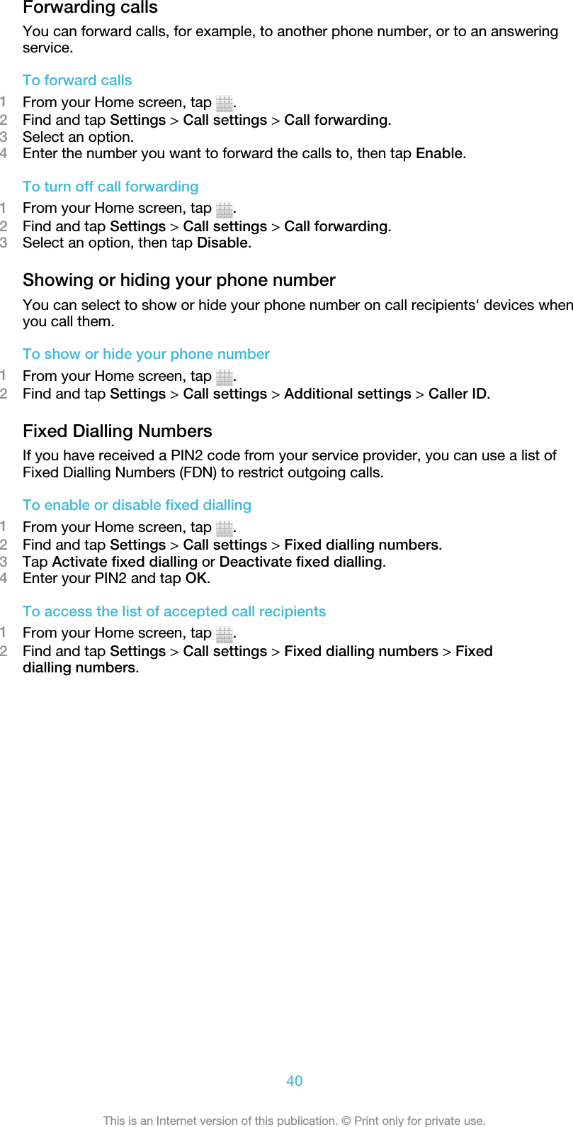 Forwarding callsYou can forward calls, for example, to another phone number, or to an answeringservice.To forward calls1From your Home screen, tap  .2Find and tap Settings &gt; Call settings &gt; Call forwarding.3Select an option.4Enter the number you want to forward the calls to, then tap Enable.To turn off call forwarding1From your Home screen, tap  .2Find and tap Settings &gt; Call settings &gt; Call forwarding.3Select an option, then tap Disable.Showing or hiding your phone numberYou can select to show or hide your phone number on call recipients&apos; devices whenyou call them.To show or hide your phone number1From your Home screen, tap  .2Find and tap Settings &gt; Call settings &gt; Additional settings &gt; Caller ID.Fixed Dialling NumbersIf you have received a PIN2 code from your service provider, you can use a list ofFixed Dialling Numbers (FDN) to restrict outgoing calls.To enable or disable fixed dialling1From your Home screen, tap  .2Find and tap Settings &gt; Call settings &gt; Fixed dialling numbers.3Tap Activate fixed dialling or Deactivate fixed dialling.4Enter your PIN2 and tap OK.To access the list of accepted call recipients1From your Home screen, tap  .2Find and tap Settings &gt; Call settings &gt; Fixed dialling numbers &gt; Fixeddialling numbers.40This is an Internet version of this publication. © Print only for private use.