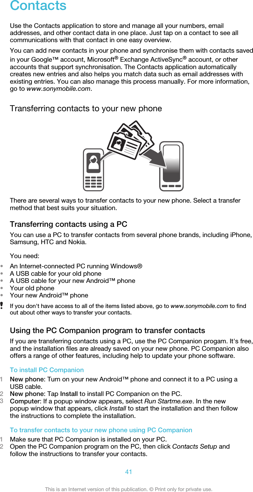 ContactsUse the Contacts application to store and manage all your numbers, emailaddresses, and other contact data in one place. Just tap on a contact to see allcommunications with that contact in one easy overview.You can add new contacts in your phone and synchronise them with contacts savedin your Google™ account, Microsoft® Exchange ActiveSync® account, or otheraccounts that support synchronisation. The Contacts application automaticallycreates new entries and also helps you match data such as email addresses withexisting entries. You can also manage this process manually. For more information,go to www.sonymobile.com.Transferring contacts to your new phoneThere are several ways to transfer contacts to your new phone. Select a transfermethod that best suits your situation.Transferring contacts using a PCYou can use a PC to transfer contacts from several phone brands, including iPhone,Samsung, HTC and Nokia.You need:•An Internet-connected PC running Windows®•A USB cable for your old phone•A USB cable for your new Android™ phone•Your old phone•Your new Android™ phoneIf you don&apos;t have access to all of the items listed above, go to www.sonymobile.com to findout about other ways to transfer your contacts.Using the PC Companion program to transfer contactsIf you are transferring contacts using a PC, use the PC Companion progam. It&apos;s free,and the installation files are already saved on your new phone. PC Companion alsooffers a range of other features, including help to update your phone software.To install PC Companion1New phone: Turn on your new Android™ phone and connect it to a PC using aUSB cable.2New phone: Tap Install to install PC Companion on the PC.3Computer: If a popup window appears, select Run Startme.exe. In the newpopup window that appears, click Install to start the installation and then followthe instructions to complete the installation.To transfer contacts to your new phone using PC Companion1Make sure that PC Companion is installed on your PC.2Open the PC Companion program on the PC, then click Contacts Setup andfollow the instructions to transfer your contacts.41This is an Internet version of this publication. © Print only for private use.