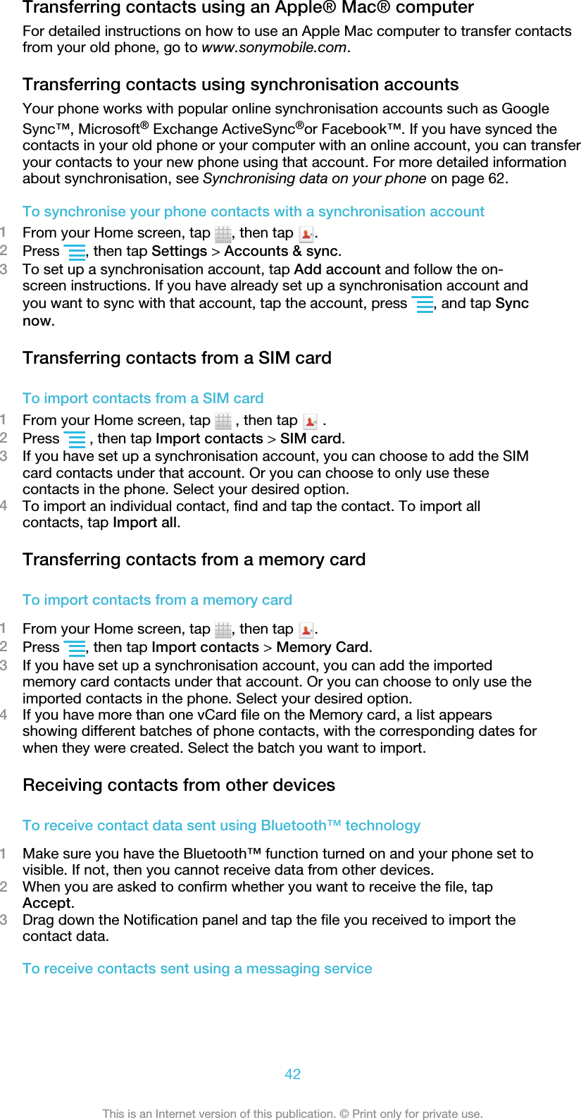 Transferring contacts using an Apple® Mac® computerFor detailed instructions on how to use an Apple Mac computer to transfer contactsfrom your old phone, go to www.sonymobile.com.Transferring contacts using synchronisation accountsYour phone works with popular online synchronisation accounts such as GoogleSync™, Microsoft® Exchange ActiveSync®or Facebook™. If you have synced thecontacts in your old phone or your computer with an online account, you can transferyour contacts to your new phone using that account. For more detailed informationabout synchronisation, see Synchronising data on your phone on page 62.To synchronise your phone contacts with a synchronisation account1From your Home screen, tap  , then tap  .2Press  , then tap Settings &gt; Accounts &amp; sync.3To set up a synchronisation account, tap Add account and follow the on-screen instructions. If you have already set up a synchronisation account andyou want to sync with that account, tap the account, press  , and tap Syncnow.Transferring contacts from a SIM cardTo import contacts from a SIM card1From your Home screen, tap   , then tap   .2Press   , then tap Import contacts &gt; SIM card.3If you have set up a synchronisation account, you can choose to add the SIMcard contacts under that account. Or you can choose to only use thesecontacts in the phone. Select your desired option.4To import an individual contact, find and tap the contact. To import allcontacts, tap Import all.Transferring contacts from a memory cardTo import contacts from a memory card1From your Home screen, tap  , then tap  .2Press  , then tap Import contacts &gt; Memory Card.3If you have set up a synchronisation account, you can add the importedmemory card contacts under that account. Or you can choose to only use theimported contacts in the phone. Select your desired option.4If you have more than one vCard file on the Memory card, a list appearsshowing different batches of phone contacts, with the corresponding dates forwhen they were created. Select the batch you want to import.Receiving contacts from other devicesTo receive contact data sent using Bluetooth™ technology1Make sure you have the Bluetooth™ function turned on and your phone set tovisible. If not, then you cannot receive data from other devices.2When you are asked to confirm whether you want to receive the file, tapAccept.3Drag down the Notification panel and tap the file you received to import thecontact data.To receive contacts sent using a messaging service42This is an Internet version of this publication. © Print only for private use.