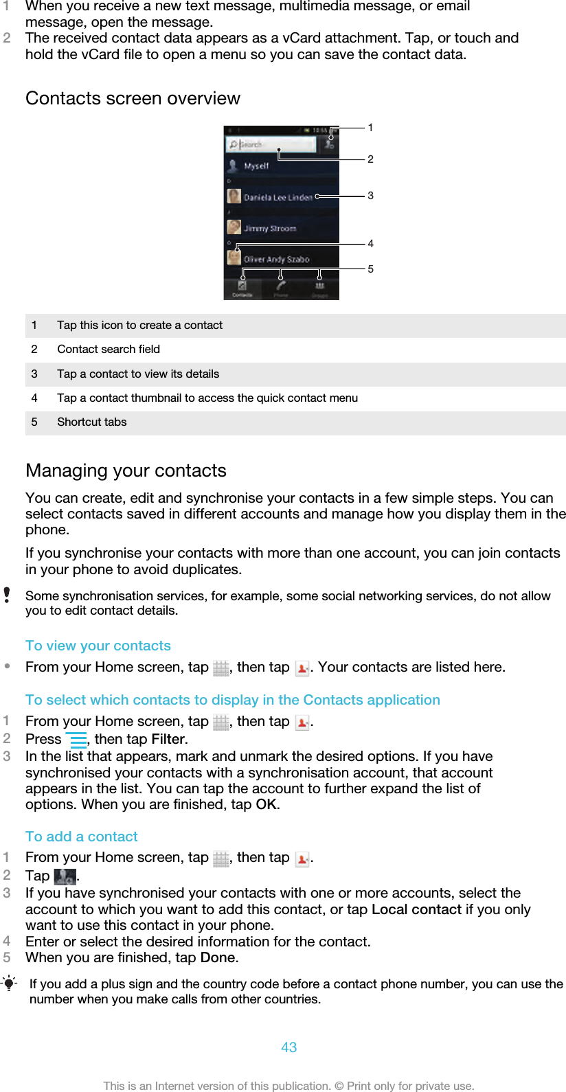 1When you receive a new text message, multimedia message, or emailmessage, open the message.2The received contact data appears as a vCard attachment. Tap, or touch andhold the vCard file to open a menu so you can save the contact data.Contacts screen overview543211 Tap this icon to create a contact2 Contact search field3 Tap a contact to view its details4 Tap a contact thumbnail to access the quick contact menu5 Shortcut tabsManaging your contactsYou can create, edit and synchronise your contacts in a few simple steps. You canselect contacts saved in different accounts and manage how you display them in thephone.If you synchronise your contacts with more than one account, you can join contactsin your phone to avoid duplicates.Some synchronisation services, for example, some social networking services, do not allowyou to edit contact details.To view your contacts•From your Home screen, tap  , then tap  . Your contacts are listed here.To select which contacts to display in the Contacts application1From your Home screen, tap  , then tap  .2Press  , then tap Filter.3In the list that appears, mark and unmark the desired options. If you havesynchronised your contacts with a synchronisation account, that accountappears in the list. You can tap the account to further expand the list ofoptions. When you are finished, tap OK.To add a contact1From your Home screen, tap  , then tap  .2Tap  .3If you have synchronised your contacts with one or more accounts, select theaccount to which you want to add this contact, or tap Local contact if you onlywant to use this contact in your phone.4Enter or select the desired information for the contact.5When you are finished, tap Done.If you add a plus sign and the country code before a contact phone number, you can use thenumber when you make calls from other countries.43This is an Internet version of this publication. © Print only for private use.