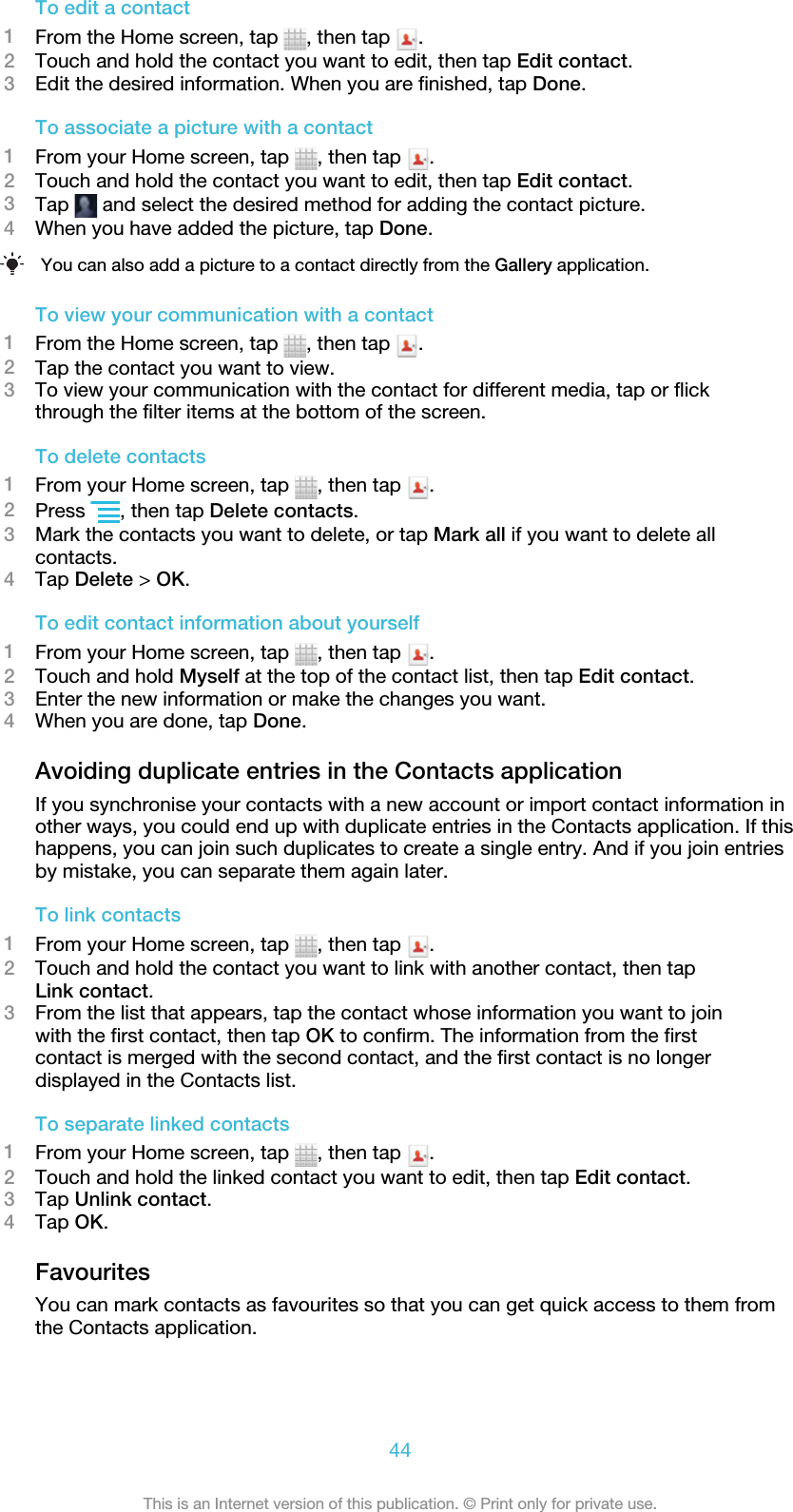 To edit a contact1From the Home screen, tap  , then tap  .2Touch and hold the contact you want to edit, then tap Edit contact.3Edit the desired information. When you are finished, tap Done.To associate a picture with a contact1From your Home screen, tap  , then tap  .2Touch and hold the contact you want to edit, then tap Edit contact.3Tap   and select the desired method for adding the contact picture.4When you have added the picture, tap Done.You can also add a picture to a contact directly from the Gallery application.To view your communication with a contact1From the Home screen, tap  , then tap  .2Tap the contact you want to view.3To view your communication with the contact for different media, tap or flickthrough the filter items at the bottom of the screen.To delete contacts1From your Home screen, tap  , then tap  .2Press  , then tap Delete contacts.3Mark the contacts you want to delete, or tap Mark all if you want to delete allcontacts.4Tap Delete &gt; OK.To edit contact information about yourself1From your Home screen, tap  , then tap  .2Touch and hold Myself at the top of the contact list, then tap Edit contact.3Enter the new information or make the changes you want.4When you are done, tap Done.Avoiding duplicate entries in the Contacts applicationIf you synchronise your contacts with a new account or import contact information inother ways, you could end up with duplicate entries in the Contacts application. If thishappens, you can join such duplicates to create a single entry. And if you join entriesby mistake, you can separate them again later.To link contacts1From your Home screen, tap  , then tap  .2Touch and hold the contact you want to link with another contact, then tapLink contact.3From the list that appears, tap the contact whose information you want to joinwith the first contact, then tap OK to confirm. The information from the firstcontact is merged with the second contact, and the first contact is no longerdisplayed in the Contacts list.To separate linked contacts1From your Home screen, tap  , then tap  .2Touch and hold the linked contact you want to edit, then tap Edit contact.3Tap Unlink contact.4Tap OK.FavouritesYou can mark contacts as favourites so that you can get quick access to them fromthe Contacts application.44This is an Internet version of this publication. © Print only for private use.