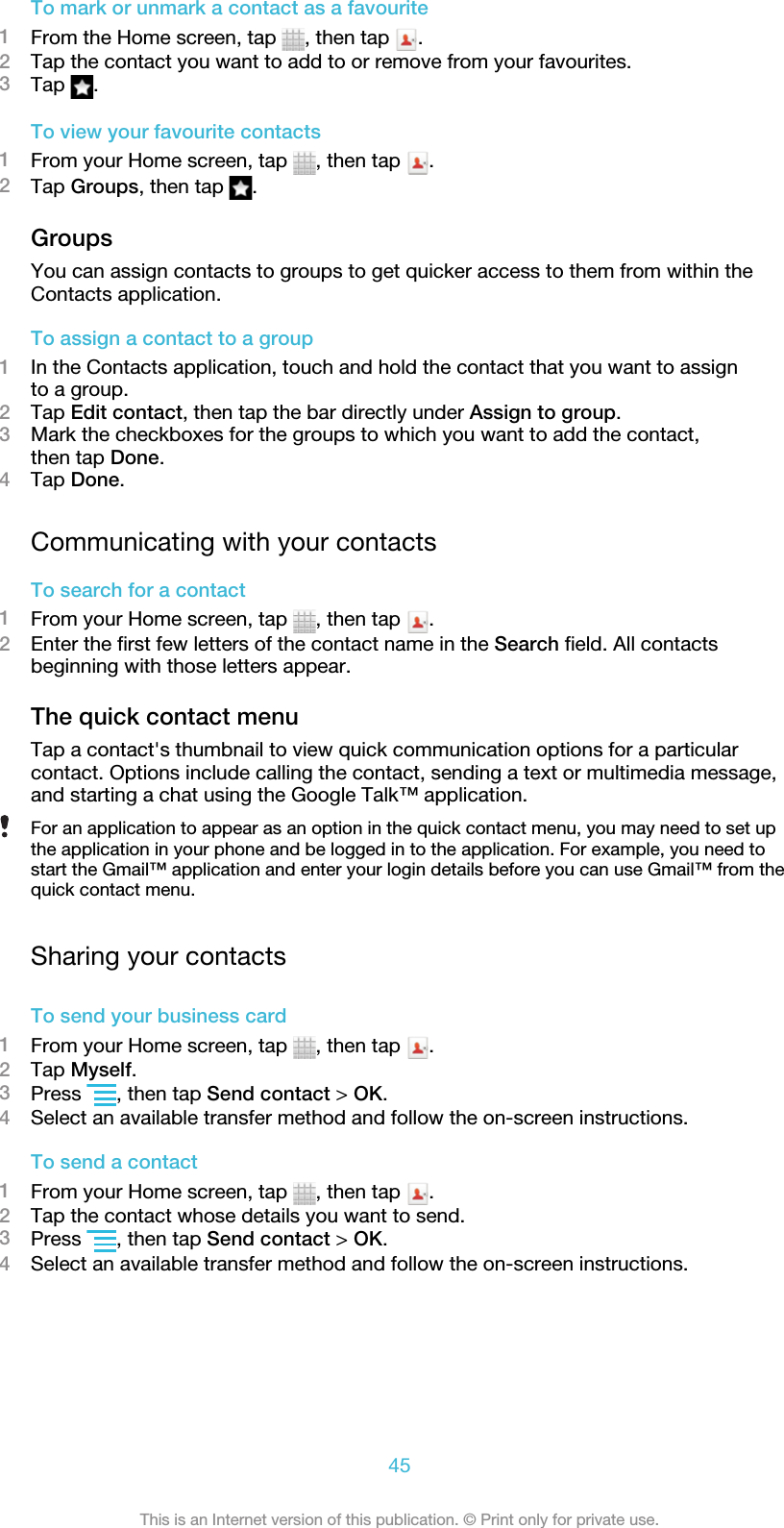 To mark or unmark a contact as a favourite1From the Home screen, tap  , then tap  .2Tap the contact you want to add to or remove from your favourites.3Tap  .To view your favourite contacts1From your Home screen, tap  , then tap  .2Tap Groups, then tap  .GroupsYou can assign contacts to groups to get quicker access to them from within theContacts application.To assign a contact to a group1In the Contacts application, touch and hold the contact that you want to assignto a group.2Tap Edit contact, then tap the bar directly under Assign to group.3Mark the checkboxes for the groups to which you want to add the contact,then tap Done.4Tap Done.Communicating with your contactsTo search for a contact1From your Home screen, tap  , then tap  .2Enter the first few letters of the contact name in the Search field. All contactsbeginning with those letters appear.The quick contact menuTap a contact&apos;s thumbnail to view quick communication options for a particularcontact. Options include calling the contact, sending a text or multimedia message,and starting a chat using the Google Talk™ application.For an application to appear as an option in the quick contact menu, you may need to set upthe application in your phone and be logged in to the application. For example, you need tostart the Gmail™ application and enter your login details before you can use Gmail™ from thequick contact menu.Sharing your contactsTo send your business card1From your Home screen, tap  , then tap  .2Tap Myself.3Press  , then tap Send contact &gt; OK.4Select an available transfer method and follow the on-screen instructions.To send a contact1From your Home screen, tap  , then tap  .2Tap the contact whose details you want to send.3Press  , then tap Send contact &gt; OK.4Select an available transfer method and follow the on-screen instructions.45This is an Internet version of this publication. © Print only for private use.