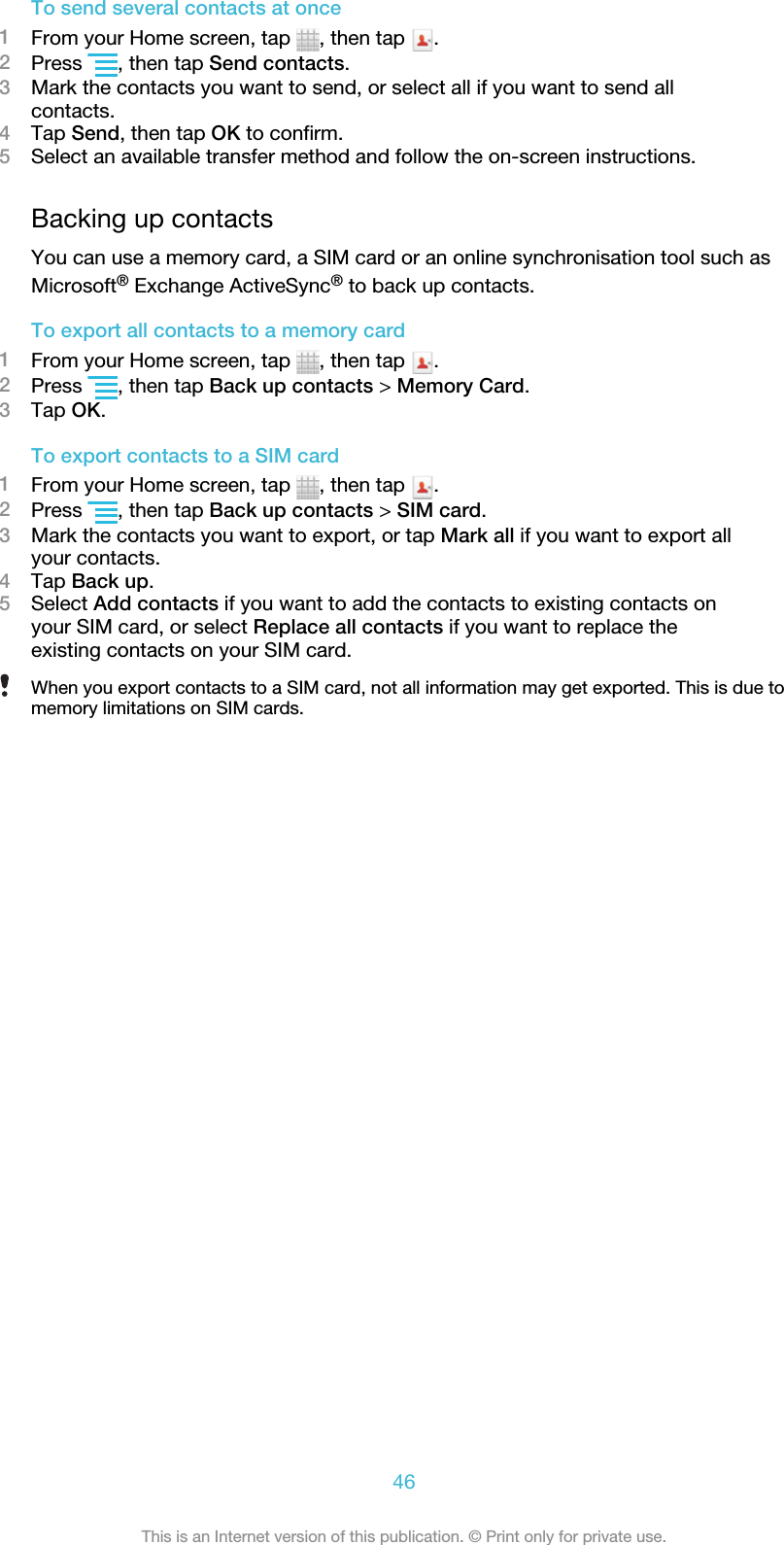 To send several contacts at once1From your Home screen, tap  , then tap  .2Press  , then tap Send contacts.3Mark the contacts you want to send, or select all if you want to send allcontacts.4Tap Send, then tap OK to confirm.5Select an available transfer method and follow the on-screen instructions.Backing up contactsYou can use a memory card, a SIM card or an online synchronisation tool such asMicrosoft® Exchange ActiveSync® to back up contacts.To export all contacts to a memory card1From your Home screen, tap  , then tap  .2Press  , then tap Back up contacts &gt; Memory Card.3Tap OK.To export contacts to a SIM card1From your Home screen, tap  , then tap  .2Press  , then tap Back up contacts &gt; SIM card.3Mark the contacts you want to export, or tap Mark all if you want to export allyour contacts.4Tap Back up.5Select Add contacts if you want to add the contacts to existing contacts onyour SIM card, or select Replace all contacts if you want to replace theexisting contacts on your SIM card.When you export contacts to a SIM card, not all information may get exported. This is due tomemory limitations on SIM cards.46This is an Internet version of this publication. © Print only for private use.