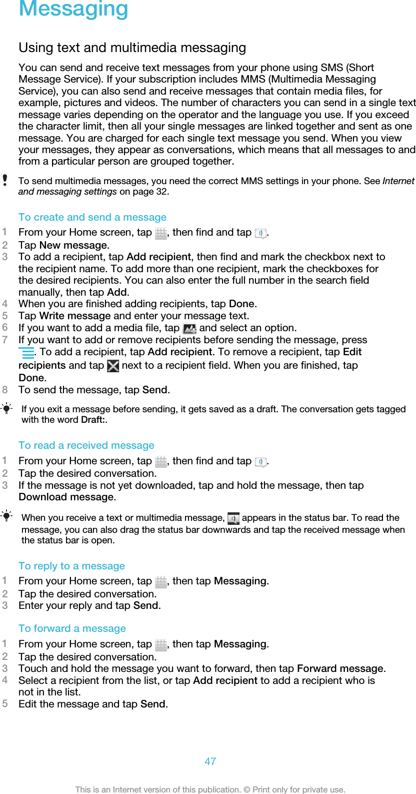 MessagingUsing text and multimedia messagingYou can send and receive text messages from your phone using SMS (ShortMessage Service). If your subscription includes MMS (Multimedia MessagingService), you can also send and receive messages that contain media files, forexample, pictures and videos. The number of characters you can send in a single textmessage varies depending on the operator and the language you use. If you exceedthe character limit, then all your single messages are linked together and sent as onemessage. You are charged for each single text message you send. When you viewyour messages, they appear as conversations, which means that all messages to andfrom a particular person are grouped together.To send multimedia messages, you need the correct MMS settings in your phone. See Internetand messaging settings on page 32.To create and send a message1From your Home screen, tap  , then find and tap  .2Tap New message.3To add a recipient, tap Add recipient, then find and mark the checkbox next tothe recipient name. To add more than one recipient, mark the checkboxes forthe desired recipients. You can also enter the full number in the search fieldmanually, then tap Add.4When you are finished adding recipients, tap Done.5Tap Write message and enter your message text.6If you want to add a media file, tap   and select an option.7If you want to add or remove recipients before sending the message, press. To add a recipient, tap Add recipient. To remove a recipient, tap Editrecipients and tap   next to a recipient field. When you are finished, tapDone.8To send the message, tap Send.If you exit a message before sending, it gets saved as a draft. The conversation gets taggedwith the word Draft:.To read a received message1From your Home screen, tap  , then find and tap  .2Tap the desired conversation.3If the message is not yet downloaded, tap and hold the message, then tapDownload message.When you receive a text or multimedia message,   appears in the status bar. To read themessage, you can also drag the status bar downwards and tap the received message whenthe status bar is open.To reply to a message1From your Home screen, tap  , then tap Messaging.2Tap the desired conversation.3Enter your reply and tap Send.To forward a message1From your Home screen, tap  , then tap Messaging.2Tap the desired conversation.3Touch and hold the message you want to forward, then tap Forward message.4Select a recipient from the list, or tap Add recipient to add a recipient who isnot in the list.5Edit the message and tap Send.47This is an Internet version of this publication. © Print only for private use.