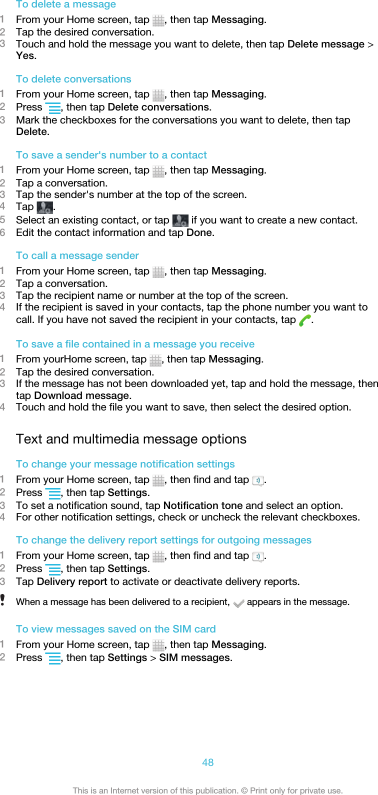 To delete a message1From your Home screen, tap  , then tap Messaging.2Tap the desired conversation.3Touch and hold the message you want to delete, then tap Delete message &gt;Yes.To delete conversations1From your Home screen, tap  , then tap Messaging.2Press  , then tap Delete conversations.3Mark the checkboxes for the conversations you want to delete, then tapDelete.To save a sender&apos;s number to a contact1From your Home screen, tap  , then tap Messaging.2Tap a conversation.3Tap the sender&apos;s number at the top of the screen.4Tap  .5Select an existing contact, or tap   if you want to create a new contact.6Edit the contact information and tap Done.To call a message sender1From your Home screen, tap  , then tap Messaging.2Tap a conversation.3Tap the recipient name or number at the top of the screen.4If the recipient is saved in your contacts, tap the phone number you want tocall. If you have not saved the recipient in your contacts, tap  .To save a file contained in a message you receive1From yourHome screen, tap  , then tap Messaging.2Tap the desired conversation.3If the message has not been downloaded yet, tap and hold the message, thentap Download message.4Touch and hold the file you want to save, then select the desired option.Text and multimedia message optionsTo change your message notification settings1From your Home screen, tap  , then find and tap  .2Press  , then tap Settings.3To set a notification sound, tap Notification tone and select an option.4For other notification settings, check or uncheck the relevant checkboxes.To change the delivery report settings for outgoing messages1From your Home screen, tap  , then find and tap  .2Press  , then tap Settings.3Tap Delivery report to activate or deactivate delivery reports.When a message has been delivered to a recipient,   appears in the message.To view messages saved on the SIM card1From your Home screen, tap  , then tap Messaging.2Press  , then tap Settings &gt; SIM messages.48This is an Internet version of this publication. © Print only for private use.