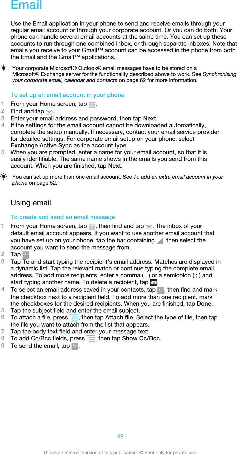 EmailUse the Email application in your phone to send and receive emails through yourregular email account or through your corporate account. Or you can do both. Yourphone can handle several email accounts at the same time. You can set up theseaccounts to run through one combined inbox, or through separate inboxes. Note thatemails you receive to your Gmail™ account can be accessed in the phone from boththe Email and the Gmail™ applications.Your corporate Microsoft® Outlook® email messages have to be stored on aMicrosoft® Exchange server for the functionality described above to work. See Synchronisingyour corporate email, calendar and contacts on page 62 for more information.To set up an email account in your phone1From your Home screen, tap  .2Find and tap  .3Enter your email address and password, then tap Next.4If the settings for the email account cannot be downloaded automatically,complete the setup manually. If necessary, contact your email service providerfor detailed settings. For corporate email setup on your phone, selectExchange Active Sync as the account type.5When you are prompted, enter a name for your email account, so that it iseasily identifiable. The same name shows in the emails you send from thisaccount. When you are finished, tap Next.You can set up more than one email account. See To add an extra email account in yourphone on page 52.Using emailTo create and send an email message1From your Home screen, tap  , then find and tap  . The inbox of yourdefault email account appears. If you want to use another email account thatyou have set up on your phone, tap the bar containing  , then select theaccount you want to send the message from.2Tap  .3Tap To and start typing the recipient&apos;s email address. Matches are displayed ina dynamic list. Tap the relevant match or continue typing the complete emailaddress. To add more recipients, enter a comma ( , ) or a semicolon ( ; ) andstart typing another name. To delete a recipient, tap  .4To select an email address saved in your contacts, tap  , then find and markthe checkbox next to a recipient field. To add more than one recipient, markthe checkboxes for the desired recipients. When you are finished, tap Done.5Tap the subject field and enter the email subject.6To attach a file, press  , then tap Attach file. Select the type of file, then tapthe file you want to attach from the list that appears.7Tap the body text field and enter your message text.8To add Cc/Bcc fields, press  , then tap Show Cc/Bcc.9To send the email, tap  .49This is an Internet version of this publication. © Print only for private use.