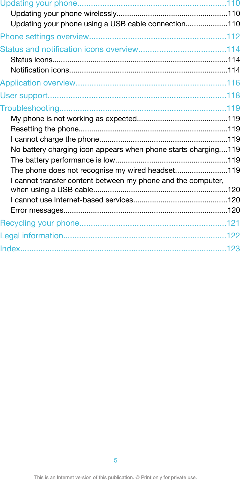 Updating your phone.................................................................110Updating your phone wirelessly.....................................................110Updating your phone using a USB cable connection....................110Phone settings overview............................................................112Status and notification icons overview......................................114Status icons...................................................................................114Notification icons...........................................................................114Application overview..................................................................116User support..............................................................................118Troubleshooting.........................................................................119My phone is not working as expected...........................................119Resetting the phone.......................................................................119I cannot charge the phone.............................................................119No battery charging icon appears when phone starts charging....119The battery performance is low.....................................................119The phone does not recognise my wired headset.........................119I cannot transfer content between my phone and the computer,when using a USB cable................................................................120I cannot use Internet-based services.............................................120Error messages..............................................................................120Recycling your phone................................................................121Legal information........................................................................122Index...........................................................................................1235This is an Internet version of this publication. © Print only for private use.