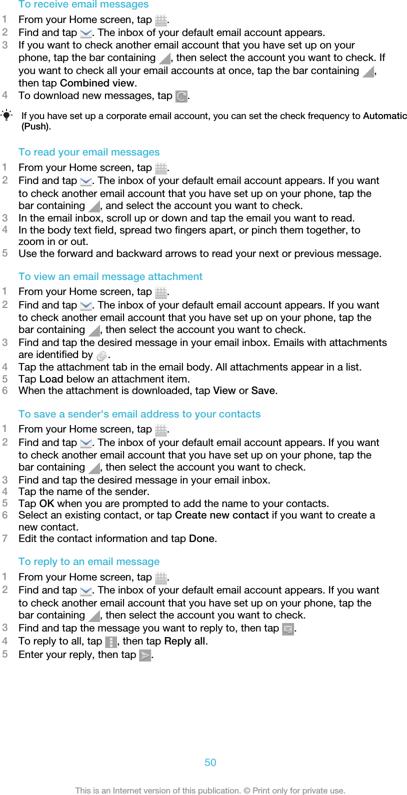 To receive email messages1From your Home screen, tap  .2Find and tap  . The inbox of your default email account appears.3If you want to check another email account that you have set up on yourphone, tap the bar containing  , then select the account you want to check. Ifyou want to check all your email accounts at once, tap the bar containing  ,then tap Combined view.4To download new messages, tap  .If you have set up a corporate email account, you can set the check frequency to Automatic(Push).To read your email messages1From your Home screen, tap  .2Find and tap  . The inbox of your default email account appears. If you wantto check another email account that you have set up on your phone, tap thebar containing  , and select the account you want to check.3In the email inbox, scroll up or down and tap the email you want to read.4In the body text field, spread two fingers apart, or pinch them together, tozoom in or out.5Use the forward and backward arrows to read your next or previous message.To view an email message attachment1From your Home screen, tap  .2Find and tap  . The inbox of your default email account appears. If you wantto check another email account that you have set up on your phone, tap thebar containing  , then select the account you want to check.3Find and tap the desired message in your email inbox. Emails with attachmentsare identified by  .4Tap the attachment tab in the email body. All attachments appear in a list.5Tap Load below an attachment item.6When the attachment is downloaded, tap View or Save.To save a sender&apos;s email address to your contacts1From your Home screen, tap  .2Find and tap  . The inbox of your default email account appears. If you wantto check another email account that you have set up on your phone, tap thebar containing  , then select the account you want to check.3Find and tap the desired message in your email inbox.4Tap the name of the sender.5Tap OK when you are prompted to add the name to your contacts.6Select an existing contact, or tap Create new contact if you want to create anew contact.7Edit the contact information and tap Done.To reply to an email message1From your Home screen, tap  .2Find and tap  . The inbox of your default email account appears. If you wantto check another email account that you have set up on your phone, tap thebar containing  , then select the account you want to check.3Find and tap the message you want to reply to, then tap  .4To reply to all, tap  , then tap Reply all.5Enter your reply, then tap  .50This is an Internet version of this publication. © Print only for private use.