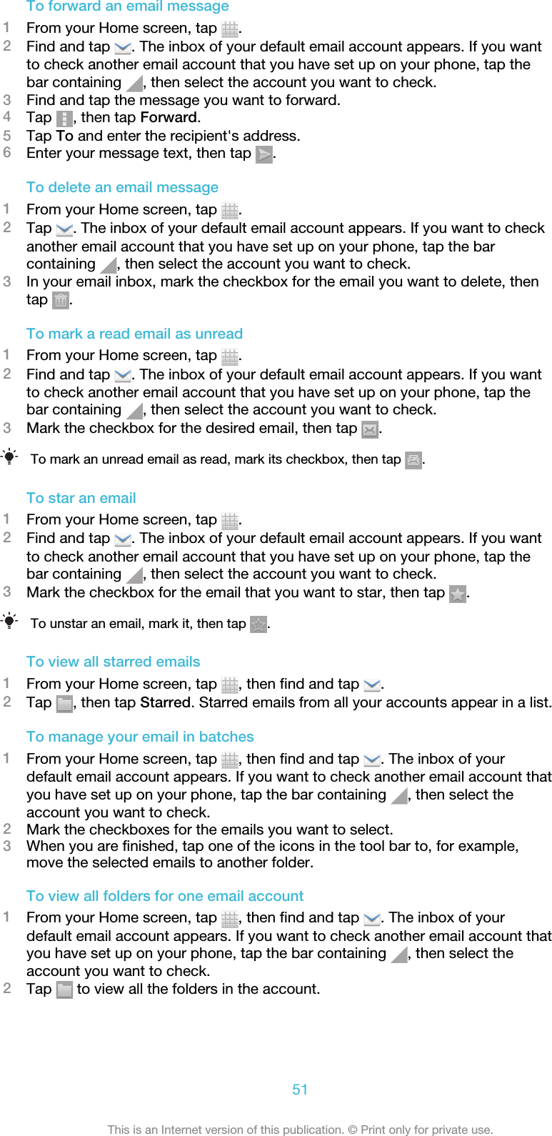 To forward an email message1From your Home screen, tap  .2Find and tap  . The inbox of your default email account appears. If you wantto check another email account that you have set up on your phone, tap thebar containing  , then select the account you want to check.3Find and tap the message you want to forward.4Tap  , then tap Forward.5Tap To and enter the recipient&apos;s address.6Enter your message text, then tap  .To delete an email message1From your Home screen, tap  .2Tap  . The inbox of your default email account appears. If you want to checkanother email account that you have set up on your phone, tap the barcontaining  , then select the account you want to check.3In your email inbox, mark the checkbox for the email you want to delete, thentap  .To mark a read email as unread1From your Home screen, tap  .2Find and tap  . The inbox of your default email account appears. If you wantto check another email account that you have set up on your phone, tap thebar containing  , then select the account you want to check.3Mark the checkbox for the desired email, then tap  .To mark an unread email as read, mark its checkbox, then tap  .To star an email1From your Home screen, tap  .2Find and tap  . The inbox of your default email account appears. If you wantto check another email account that you have set up on your phone, tap thebar containing  , then select the account you want to check.3Mark the checkbox for the email that you want to star, then tap  .To unstar an email, mark it, then tap  .To view all starred emails1From your Home screen, tap  , then find and tap  .2Tap  , then tap Starred. Starred emails from all your accounts appear in a list.To manage your email in batches1From your Home screen, tap  , then find and tap  . The inbox of yourdefault email account appears. If you want to check another email account thatyou have set up on your phone, tap the bar containing  , then select theaccount you want to check.2Mark the checkboxes for the emails you want to select.3When you are finished, tap one of the icons in the tool bar to, for example,move the selected emails to another folder.To view all folders for one email account1From your Home screen, tap  , then find and tap  . The inbox of yourdefault email account appears. If you want to check another email account thatyou have set up on your phone, tap the bar containing  , then select theaccount you want to check.2Tap   to view all the folders in the account.51This is an Internet version of this publication. © Print only for private use.