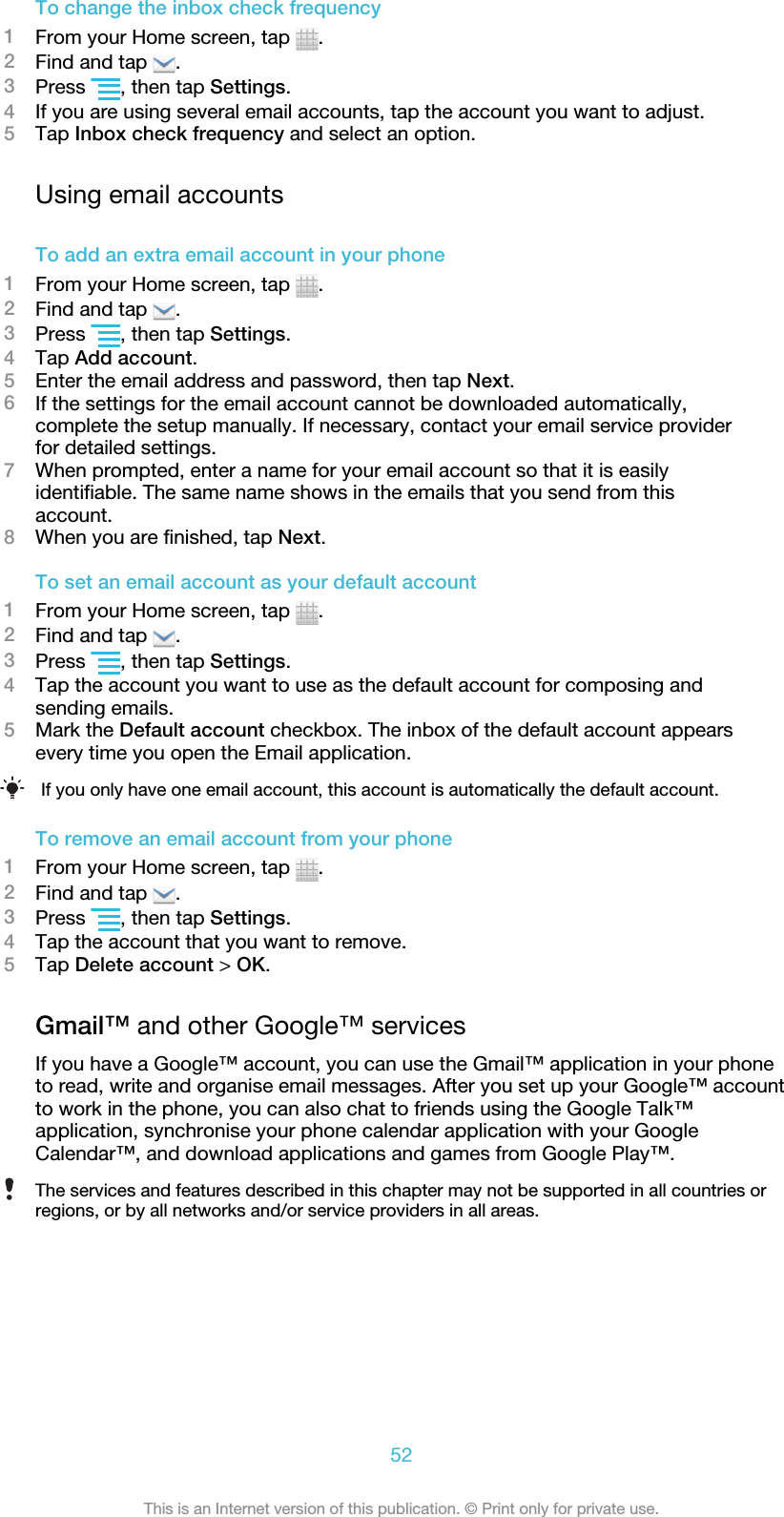 To change the inbox check frequency1From your Home screen, tap  .2Find and tap  .3Press  , then tap Settings.4If you are using several email accounts, tap the account you want to adjust.5Tap Inbox check frequency and select an option.Using email accountsTo add an extra email account in your phone1From your Home screen, tap  .2Find and tap  .3Press  , then tap Settings.4Tap Add account.5Enter the email address and password, then tap Next.6If the settings for the email account cannot be downloaded automatically,complete the setup manually. If necessary, contact your email service providerfor detailed settings.7When prompted, enter a name for your email account so that it is easilyidentifiable. The same name shows in the emails that you send from thisaccount.8When you are finished, tap Next.To set an email account as your default account1From your Home screen, tap  .2Find and tap  .3Press  , then tap Settings.4Tap the account you want to use as the default account for composing andsending emails.5Mark the Default account checkbox. The inbox of the default account appearsevery time you open the Email application.If you only have one email account, this account is automatically the default account.To remove an email account from your phone1From your Home screen, tap  .2Find and tap  .3Press  , then tap Settings.4Tap the account that you want to remove.5Tap Delete account &gt; OK.Gmail™ and other Google™ servicesIf you have a Google™ account, you can use the Gmail™ application in your phoneto read, write and organise email messages. After you set up your Google™ accountto work in the phone, you can also chat to friends using the Google Talk™application, synchronise your phone calendar application with your GoogleCalendar™, and download applications and games from Google Play™.The services and features described in this chapter may not be supported in all countries orregions, or by all networks and/or service providers in all areas.52This is an Internet version of this publication. © Print only for private use.