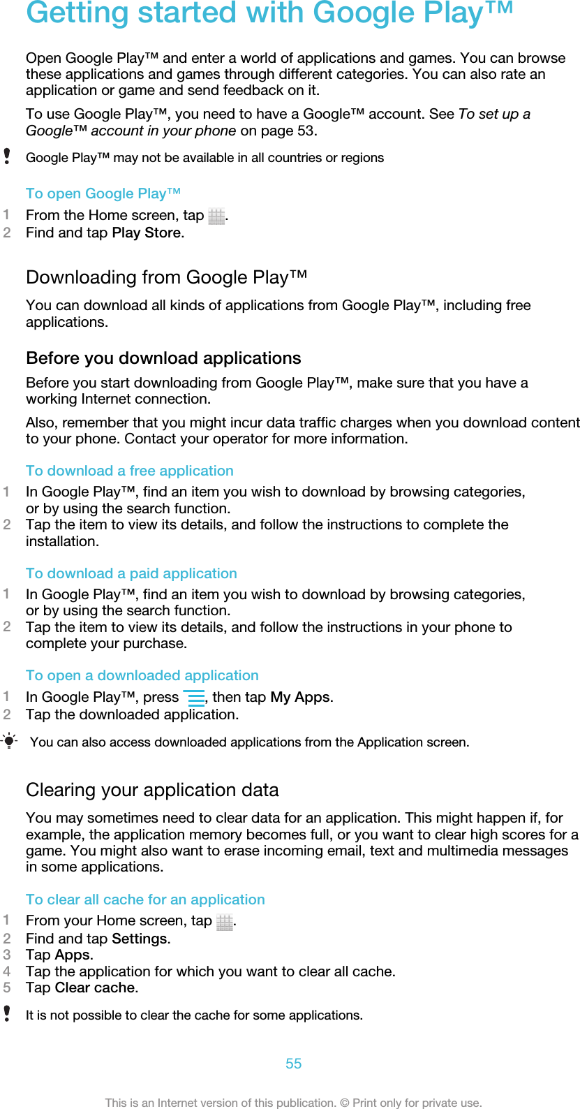 Getting started with Google Play™Open Google Play™ and enter a world of applications and games. You can browsethese applications and games through different categories. You can also rate anapplication or game and send feedback on it.To use Google Play™, you need to have a Google™ account. See To set up aGoogle™ account in your phone on page 53.Google Play™ may not be available in all countries or regionsTo open Google Play™1From the Home screen, tap  .2Find and tap Play Store.Downloading from Google Play™You can download all kinds of applications from Google Play™, including freeapplications.Before you download applicationsBefore you start downloading from Google Play™, make sure that you have aworking Internet connection.Also, remember that you might incur data traffic charges when you download contentto your phone. Contact your operator for more information.To download a free application1In Google Play™, find an item you wish to download by browsing categories,or by using the search function.2Tap the item to view its details, and follow the instructions to complete theinstallation.To download a paid application1In Google Play™, find an item you wish to download by browsing categories,or by using the search function.2Tap the item to view its details, and follow the instructions in your phone tocomplete your purchase.To open a downloaded application1In Google Play™, press  , then tap My Apps.2Tap the downloaded application.You can also access downloaded applications from the Application screen.Clearing your application dataYou may sometimes need to clear data for an application. This might happen if, forexample, the application memory becomes full, or you want to clear high scores for agame. You might also want to erase incoming email, text and multimedia messagesin some applications.To clear all cache for an application1From your Home screen, tap  .2Find and tap Settings.3Tap Apps.4Tap the application for which you want to clear all cache.5Tap Clear cache.It is not possible to clear the cache for some applications.55This is an Internet version of this publication. © Print only for private use.