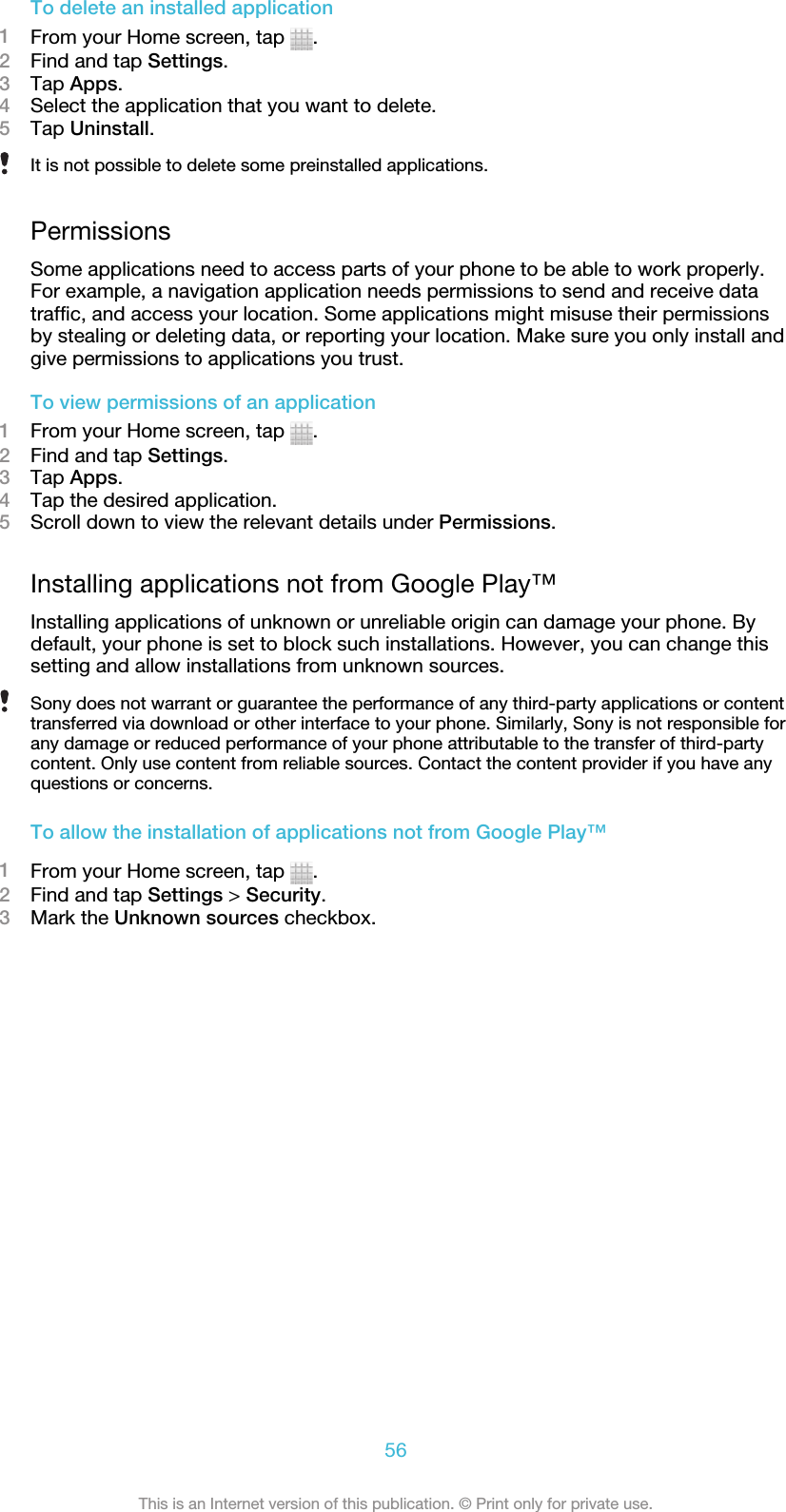 To delete an installed application1From your Home screen, tap  .2Find and tap Settings.3Tap Apps.4Select the application that you want to delete.5Tap Uninstall.It is not possible to delete some preinstalled applications.PermissionsSome applications need to access parts of your phone to be able to work properly.For example, a navigation application needs permissions to send and receive datatraffic, and access your location. Some applications might misuse their permissionsby stealing or deleting data, or reporting your location. Make sure you only install andgive permissions to applications you trust.To view permissions of an application1From your Home screen, tap  .2Find and tap Settings.3Tap Apps.4Tap the desired application.5Scroll down to view the relevant details under Permissions.Installing applications not from Google Play™Installing applications of unknown or unreliable origin can damage your phone. Bydefault, your phone is set to block such installations. However, you can change thissetting and allow installations from unknown sources.Sony does not warrant or guarantee the performance of any third-party applications or contenttransferred via download or other interface to your phone. Similarly, Sony is not responsible forany damage or reduced performance of your phone attributable to the transfer of third-partycontent. Only use content from reliable sources. Contact the content provider if you have anyquestions or concerns.To allow the installation of applications not from Google Play™1From your Home screen, tap  .2Find and tap Settings &gt; Security.3Mark the Unknown sources checkbox.56This is an Internet version of this publication. © Print only for private use.