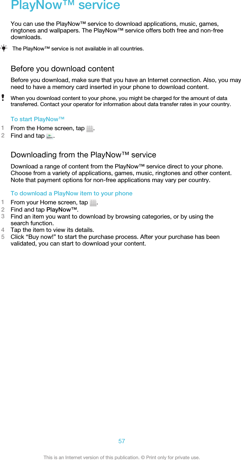 PlayNow™ serviceYou can use the PlayNow™ service to download applications, music, games,ringtones and wallpapers. The PlayNow™ service offers both free and non-freedownloads.The PlayNow™ service is not available in all countries.Before you download contentBefore you download, make sure that you have an Internet connection. Also, you mayneed to have a memory card inserted in your phone to download content.When you download content to your phone, you might be charged for the amount of datatransferred. Contact your operator for information about data transfer rates in your country.To start PlayNow™1From the Home screen, tap  .2Find and tap  .Downloading from the PlayNow™ serviceDownload a range of content from the PlayNow™ service direct to your phone.Choose from a variety of applications, games, music, ringtones and other content.Note that payment options for non-free applications may vary per country.To download a PlayNow item to your phone1From your Home screen, tap  .2Find and tap PlayNow™.3Find an item you want to download by browsing categories, or by using thesearch function.4Tap the item to view its details.5Click “Buy now!” to start the purchase process. After your purchase has beenvalidated, you can start to download your content.57This is an Internet version of this publication. © Print only for private use.