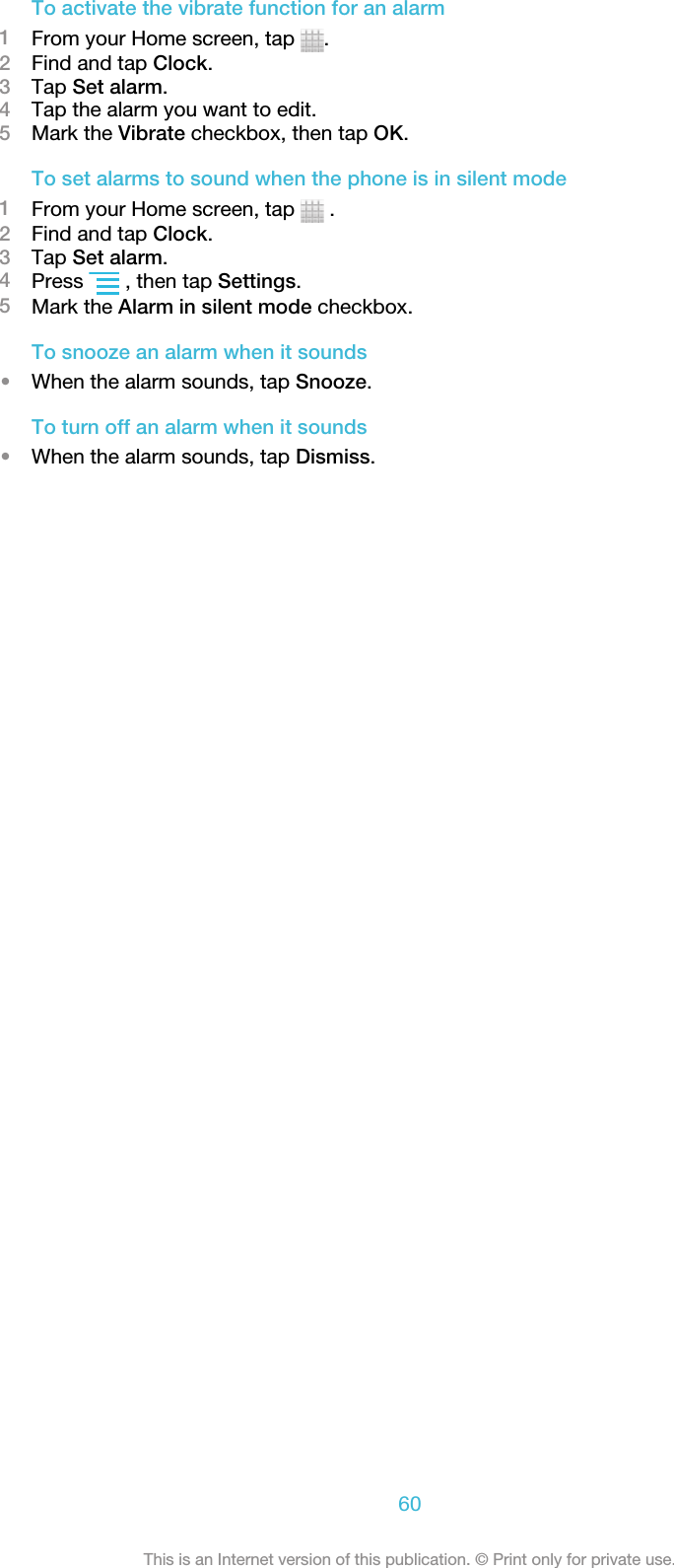 To activate the vibrate function for an alarm1From your Home screen, tap  .2Find and tap Clock.3Tap Set alarm.4Tap the alarm you want to edit.5Mark the Vibrate checkbox, then tap OK.To set alarms to sound when the phone is in silent mode1From your Home screen, tap   .2Find and tap Clock.3Tap Set alarm.4Press   , then tap Settings.5Mark the Alarm in silent mode checkbox.To snooze an alarm when it sounds•When the alarm sounds, tap Snooze.To turn off an alarm when it sounds•When the alarm sounds, tap Dismiss.60This is an Internet version of this publication. © Print only for private use.