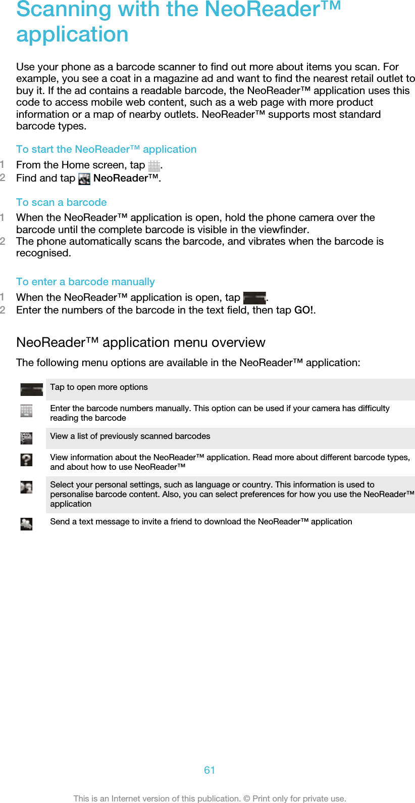 Scanning with the NeoReader™applicationUse your phone as a barcode scanner to find out more about items you scan. Forexample, you see a coat in a magazine ad and want to find the nearest retail outlet tobuy it. If the ad contains a readable barcode, the NeoReader™ application uses thiscode to access mobile web content, such as a web page with more productinformation or a map of nearby outlets. NeoReader™ supports most standardbarcode types.To start the NeoReader™ application1From the Home screen, tap  .2Find and tap   NeoReader™.To scan a barcode1When the NeoReader™ application is open, hold the phone camera over thebarcode until the complete barcode is visible in the viewfinder.2The phone automatically scans the barcode, and vibrates when the barcode isrecognised.To enter a barcode manually1When the NeoReader™ application is open, tap  .2Enter the numbers of the barcode in the text field, then tap GO!.NeoReader™ application menu overviewThe following menu options are available in the NeoReader™ application:Tap to open more optionsEnter the barcode numbers manually. This option can be used if your camera has difficultyreading the barcodeView a list of previously scanned barcodesView information about the NeoReader™ application. Read more about different barcode types,and about how to use NeoReader™Select your personal settings, such as language or country. This information is used topersonalise barcode content. Also, you can select preferences for how you use the NeoReader™applicationSend a text message to invite a friend to download the NeoReader™ application61This is an Internet version of this publication. © Print only for private use.