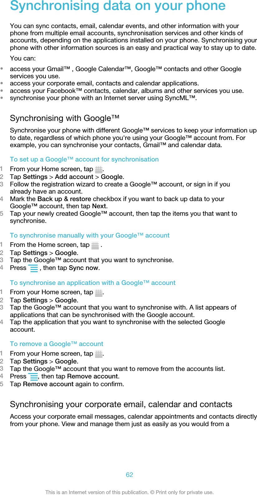 Synchronising data on your phoneYou can sync contacts, email, calendar events, and other information with yourphone from multiple email accounts, synchronisation services and other kinds ofaccounts, depending on the applications installed on your phone. Synchronising yourphone with other information sources is an easy and practical way to stay up to date.You can:•access your Gmail™ , Google Calendar™, Google™ contacts and other Googleservices you use.•access your corporate email, contacts and calendar applications.•access your Facebook™ contacts, calendar, albums and other services you use.•synchronise your phone with an Internet server using SyncML™.Synchronising with Google™Synchronise your phone with different Google™ services to keep your information upto date, regardless of which phone you&apos;re using your Google™ account from. Forexample, you can synchronise your contacts, Gmail™ and calendar data.To set up a Google™ account for synchronisation1From your Home screen, tap  .2Tap Settings &gt; Add account &gt; Google.3Follow the registration wizard to create a Google™ account, or sign in if youalready have an account.4Mark the Back up &amp; restore checkbox if you want to back up data to yourGoogle™ account, then tap Next.5Tap your newly created Google™ account, then tap the items you that want tosynchronise.To synchronise manually with your Google™ account1From the Home screen, tap   .2Tap Settings &gt; Google.3Tap the Google™ account that you want to synchronise.4Press   , then tap Sync now.To synchronise an application with a Google™ account1From your Home screen, tap  .2Tap Settings &gt; Google.3Tap the Google™ account that you want to synchronise with. A list appears ofapplications that can be synchronised with the Google account.4Tap the application that you want to synchronise with the selected Googleaccount.To remove a Google™ account1From your Home screen, tap  .2Tap Settings &gt; Google.3Tap the Google™ account that you want to remove from the accounts list.4Press  , then tap Remove account.5Tap Remove account again to confirm.Synchronising your corporate email, calendar and contactsAccess your corporate email messages, calendar appointments and contacts directlyfrom your phone. View and manage them just as easily as you would from a62This is an Internet version of this publication. © Print only for private use.