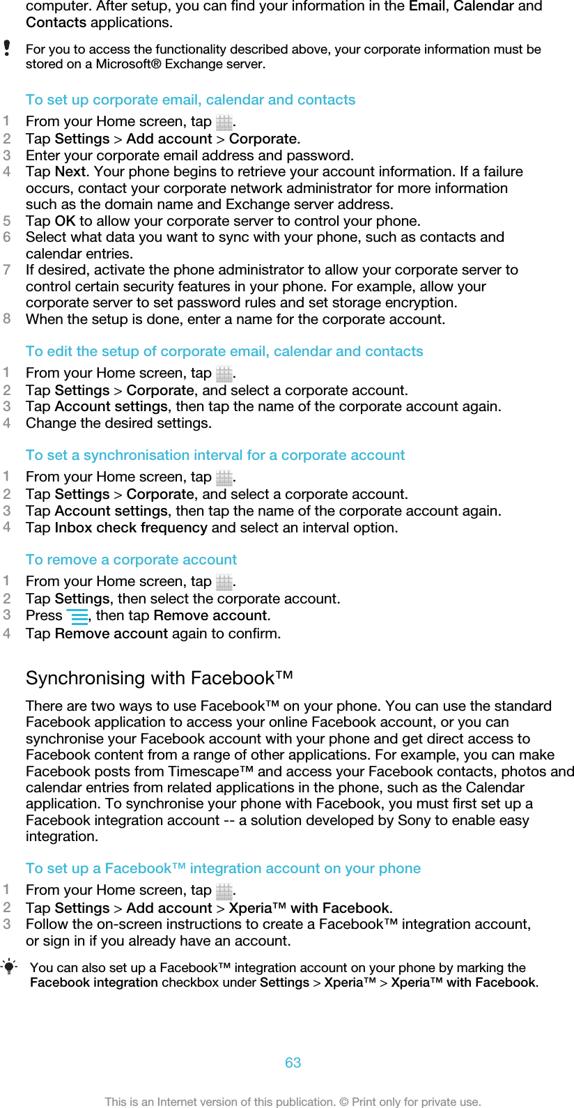 computer. After setup, you can find your information in the Email, Calendar andContacts applications.For you to access the functionality described above, your corporate information must bestored on a Microsoft® Exchange server.To set up corporate email, calendar and contacts1From your Home screen, tap  .2Tap Settings &gt; Add account &gt; Corporate.3Enter your corporate email address and password.4Tap Next. Your phone begins to retrieve your account information. If a failureoccurs, contact your corporate network administrator for more informationsuch as the domain name and Exchange server address.5Tap OK to allow your corporate server to control your phone.6Select what data you want to sync with your phone, such as contacts andcalendar entries.7If desired, activate the phone administrator to allow your corporate server tocontrol certain security features in your phone. For example, allow yourcorporate server to set password rules and set storage encryption.8When the setup is done, enter a name for the corporate account.To edit the setup of corporate email, calendar and contacts1From your Home screen, tap  .2Tap Settings &gt; Corporate, and select a corporate account.3Tap Account settings, then tap the name of the corporate account again.4Change the desired settings.To set a synchronisation interval for a corporate account1From your Home screen, tap  .2Tap Settings &gt; Corporate, and select a corporate account.3Tap Account settings, then tap the name of the corporate account again.4Tap Inbox check frequency and select an interval option.To remove a corporate account1From your Home screen, tap  .2Tap Settings, then select the corporate account.3Press  , then tap Remove account.4Tap Remove account again to confirm.Synchronising with Facebook™There are two ways to use Facebook™ on your phone. You can use the standardFacebook application to access your online Facebook account, or you cansynchronise your Facebook account with your phone and get direct access toFacebook content from a range of other applications. For example, you can makeFacebook posts from Timescape™ and access your Facebook contacts, photos andcalendar entries from related applications in the phone, such as the Calendarapplication. To synchronise your phone with Facebook, you must first set up aFacebook integration account -- a solution developed by Sony to enable easyintegration.To set up a Facebook™ integration account on your phone1From your Home screen, tap  .2Tap Settings &gt; Add account &gt; Xperia™ with Facebook.3Follow the on-screen instructions to create a Facebook™ integration account,or sign in if you already have an account.You can also set up a Facebook™ integration account on your phone by marking theFacebook integration checkbox under Settings &gt; Xperia™ &gt; Xperia™ with Facebook.63This is an Internet version of this publication. © Print only for private use.