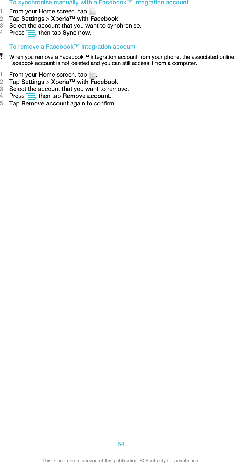 To synchronise manually with a Facebook™ integration account1From your Home screen, tap  .2Tap Settings &gt; Xperia™ with Facebook.3Select the account that you want to synchronise.4Press  , then tap Sync now.To remove a Facebook™ integration accountWhen you remove a Facebook™ integration account from your phone, the associated onlineFacebook account is not deleted and you can still access it from a computer.1From your Home screen, tap  .2Tap Settings &gt; Xperia™ with Facebook.3Select the account that you want to remove.4Press  , then tap Remove account.5Tap Remove account again to confirm.64This is an Internet version of this publication. © Print only for private use.