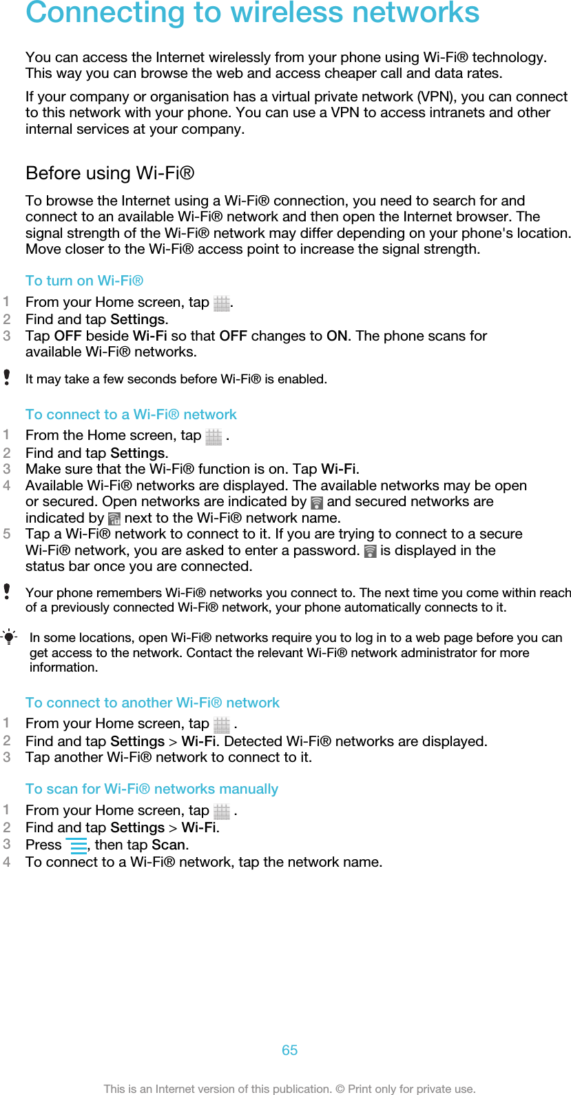 Connecting to wireless networksYou can access the Internet wirelessly from your phone using Wi-Fi® technology.This way you can browse the web and access cheaper call and data rates.If your company or organisation has a virtual private network (VPN), you can connectto this network with your phone. You can use a VPN to access intranets and otherinternal services at your company.Before using Wi-Fi®To browse the Internet using a Wi-Fi® connection, you need to search for andconnect to an available Wi-Fi® network and then open the Internet browser. Thesignal strength of the Wi-Fi® network may differ depending on your phone&apos;s location.Move closer to the Wi-Fi® access point to increase the signal strength.To turn on Wi-Fi®1From your Home screen, tap  .2Find and tap Settings.3Tap OFF beside Wi-Fi so that OFF changes to ON. The phone scans foravailable Wi-Fi® networks.It may take a few seconds before Wi-Fi® is enabled.To connect to a Wi-Fi® network1From the Home screen, tap   .2Find and tap Settings.3Make sure that the Wi-Fi® function is on. Tap Wi-Fi.4Available Wi-Fi® networks are displayed. The available networks may be openor secured. Open networks are indicated by   and secured networks areindicated by   next to the Wi-Fi® network name.5Tap a Wi-Fi® network to connect to it. If you are trying to connect to a secureWi-Fi® network, you are asked to enter a password.   is displayed in thestatus bar once you are connected.Your phone remembers Wi-Fi® networks you connect to. The next time you come within reachof a previously connected Wi-Fi® network, your phone automatically connects to it.In some locations, open Wi-Fi® networks require you to log in to a web page before you canget access to the network. Contact the relevant Wi-Fi® network administrator for moreinformation.To connect to another Wi-Fi® network1From your Home screen, tap   .2Find and tap Settings &gt; Wi-Fi. Detected Wi-Fi® networks are displayed.3Tap another Wi-Fi® network to connect to it.To scan for Wi-Fi® networks manually1From your Home screen, tap   .2Find and tap Settings &gt; Wi-Fi.3Press  , then tap Scan.4To connect to a Wi-Fi® network, tap the network name.65This is an Internet version of this publication. © Print only for private use.