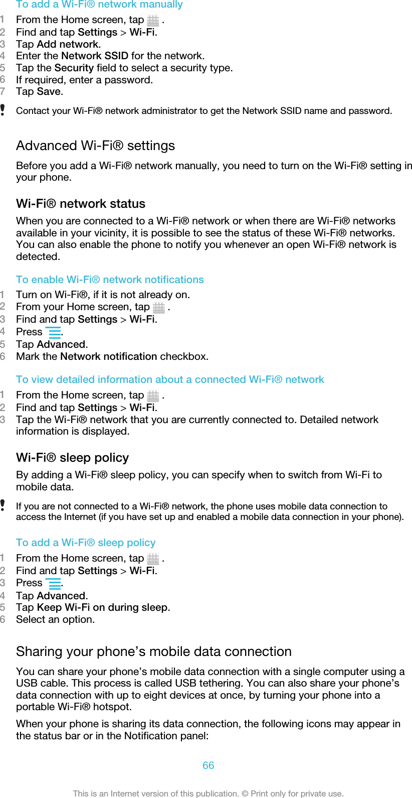 To add a Wi-Fi® network manually1From the Home screen, tap   .2Find and tap Settings &gt; Wi-Fi.3Tap Add network.4Enter the Network SSID for the network.5Tap the Security field to select a security type.6If required, enter a password.7Tap Save.Contact your Wi-Fi® network administrator to get the Network SSID name and password.Advanced Wi-Fi® settingsBefore you add a Wi-Fi® network manually, you need to turn on the Wi-Fi® setting inyour phone.Wi-Fi® network statusWhen you are connected to a Wi-Fi® network or when there are Wi-Fi® networksavailable in your vicinity, it is possible to see the status of these Wi-Fi® networks.You can also enable the phone to notify you whenever an open Wi-Fi® network isdetected.To enable Wi-Fi® network notifications1Turn on Wi-Fi®, if it is not already on.2From your Home screen, tap   .3Find and tap Settings &gt; Wi-Fi.4Press  .5Tap Advanced.6Mark the Network notification checkbox.To view detailed information about a connected Wi-Fi® network1From the Home screen, tap   .2Find and tap Settings &gt; Wi-Fi.3Tap the Wi-Fi® network that you are currently connected to. Detailed networkinformation is displayed.Wi-Fi® sleep policyBy adding a Wi-Fi® sleep policy, you can specify when to switch from Wi-Fi tomobile data.If you are not connected to a Wi-Fi® network, the phone uses mobile data connection toaccess the Internet (if you have set up and enabled a mobile data connection in your phone).To add a Wi-Fi® sleep policy1From the Home screen, tap   .2Find and tap Settings &gt; Wi-Fi.3Press  .4Tap Advanced.5Tap Keep Wi-Fi on during sleep.6Select an option.Sharing your phone’s mobile data connectionYou can share your phone’s mobile data connection with a single computer using aUSB cable. This process is called USB tethering. You can also share your phone’sdata connection with up to eight devices at once, by turning your phone into aportable Wi-Fi® hotspot.When your phone is sharing its data connection, the following icons may appear inthe status bar or in the Notification panel:66This is an Internet version of this publication. © Print only for private use.