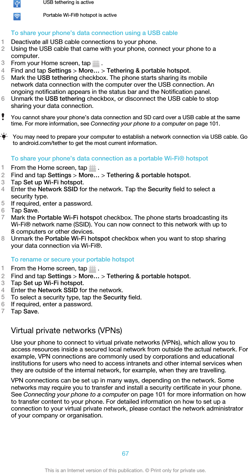 USB tethering is activePortable Wi-Fi® hotspot is activeTo share your phone’s data connection using a USB cable1Deactivate all USB cable connections to your phone.2Using the USB cable that came with your phone, connect your phone to acomputer.3From your Home screen, tap   .4Find and tap Settings &gt; More… &gt; Tethering &amp; portable hotspot.5Mark the USB tethering checkbox. The phone starts sharing its mobilenetwork data connection with the computer over the USB connection. Anongoing notification appears in the status bar and the Notification panel.6Unmark the USB tethering checkbox, or disconnect the USB cable to stopsharing your data connection.You cannot share your phone’s data connection and SD card over a USB cable at the sametime. For more information, see Connecting your phone to a computer on page 101.You may need to prepare your computer to establish a network connection via USB cable. Goto android.com/tether to get the most current information.To share your phone’s data connection as a portable Wi-Fi® hotspot1From the Home screen, tap   .2Find and tap Settings &gt; More… &gt; Tethering &amp; portable hotspot.3Tap Set up Wi-Fi hotspot.4Enter the Network SSID for the network. Tap the Security field to select asecurity type.5If required, enter a password.6Tap Save.7Mark the Portable Wi-Fi hotspot checkbox. The phone starts broadcasting itsWi-Fi® network name (SSID). You can now connect to this network with up to8 computers or other devices.8Unmark the Portable Wi-Fi hotspot checkbox when you want to stop sharingyour data connection via Wi-Fi®.To rename or secure your portable hotspot1From the Home screen, tap   .2Find and tap Settings &gt; More… &gt; Tethering &amp; portable hotspot.3Tap Set up Wi-Fi hotspot.4Enter the Network SSID for the network.5To select a security type, tap the Security field.6If required, enter a password.7Tap Save.Virtual private networks (VPNs)Use your phone to connect to virtual private networks (VPNs), which allow you toaccess resources inside a secured local network from outside the actual network. Forexample, VPN connections are commonly used by corporations and educationalinstitutions for users who need to access intranets and other internal services whenthey are outside of the internal network, for example, when they are travelling.VPN connections can be set up in many ways, depending on the network. Somenetworks may require you to transfer and install a security certificate in your phone.See Connecting your phone to a computer on page 101 for more information on howto transfer content to your phone. For detailed information on how to set up aconnection to your virtual private network, please contact the network administratorof your company or organisation.67This is an Internet version of this publication. © Print only for private use.