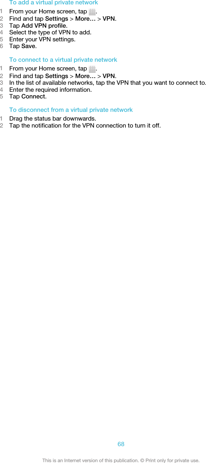 To add a virtual private network1From your Home screen, tap  .2Find and tap Settings &gt; More… &gt; VPN.3Tap Add VPN profile.4Select the type of VPN to add.5Enter your VPN settings.6Tap Save.To connect to a virtual private network1From your Home screen, tap  .2Find and tap Settings &gt; More… &gt; VPN.3In the list of available networks, tap the VPN that you want to connect to.4Enter the required information.5Tap Connect.To disconnect from a virtual private network1Drag the status bar downwards.2Tap the notification for the VPN connection to turn it off.68This is an Internet version of this publication. © Print only for private use.