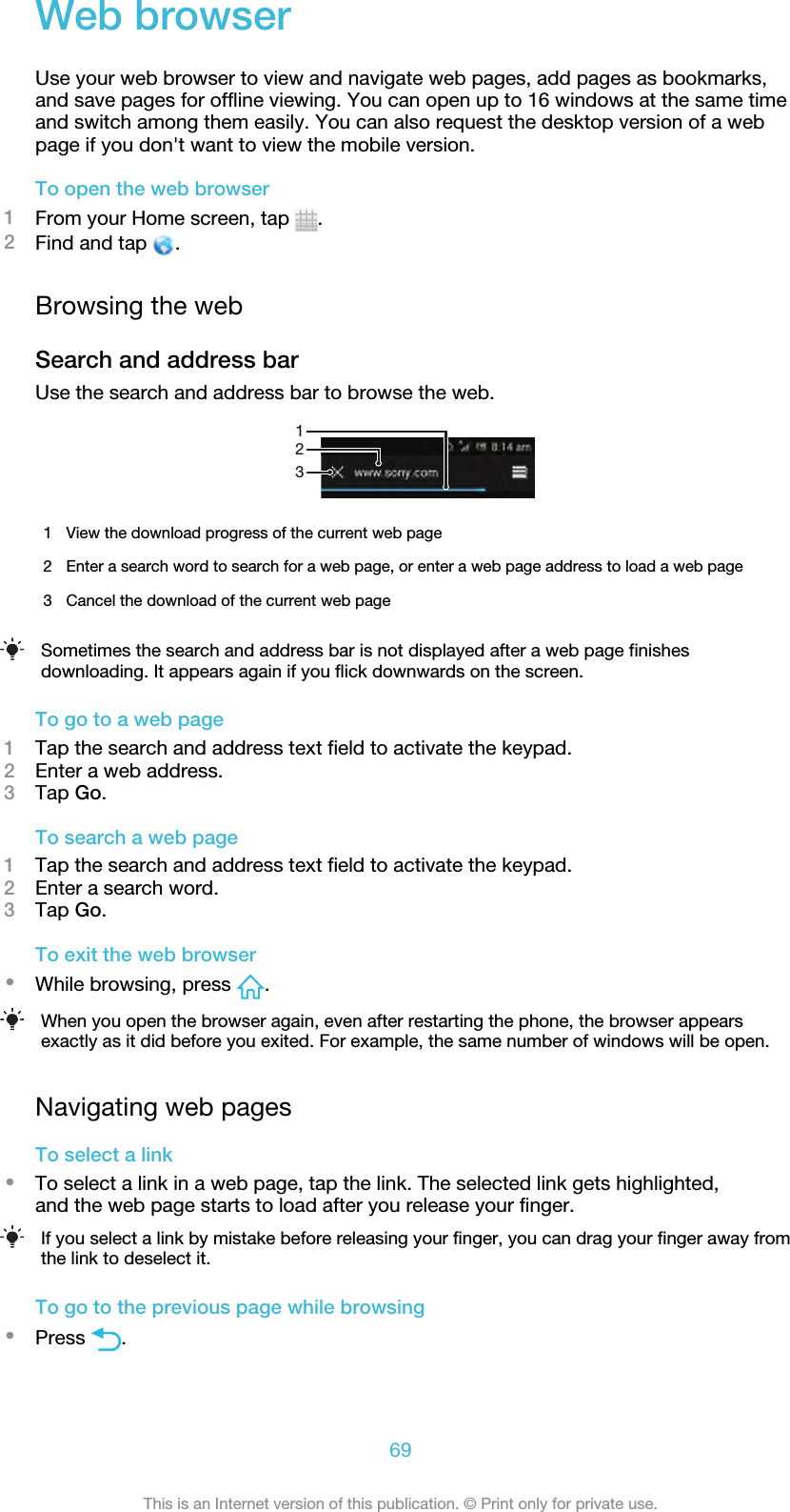 Web browserUse your web browser to view and navigate web pages, add pages as bookmarks,and save pages for offline viewing. You can open up to 16 windows at the same timeand switch among them easily. You can also request the desktop version of a webpage if you don&apos;t want to view the mobile version.To open the web browser1From your Home screen, tap  .2Find and tap  .Browsing the webSearch and address barUse the search and address bar to browse the web.1231View the download progress of the current web page2 Enter a search word to search for a web page, or enter a web page address to load a web page3 Cancel the download of the current web pageSometimes the search and address bar is not displayed after a web page finishesdownloading. It appears again if you flick downwards on the screen.To go to a web page1Tap the search and address text field to activate the keypad.2Enter a web address.3Tap Go.To search a web page1Tap the search and address text field to activate the keypad.2Enter a search word.3Tap Go.To exit the web browser•While browsing, press  .When you open the browser again, even after restarting the phone, the browser appearsexactly as it did before you exited. For example, the same number of windows will be open.Navigating web pagesTo select a link•To select a link in a web page, tap the link. The selected link gets highlighted,and the web page starts to load after you release your finger.If you select a link by mistake before releasing your finger, you can drag your finger away fromthe link to deselect it.To go to the previous page while browsing•Press  .69This is an Internet version of this publication. © Print only for private use.