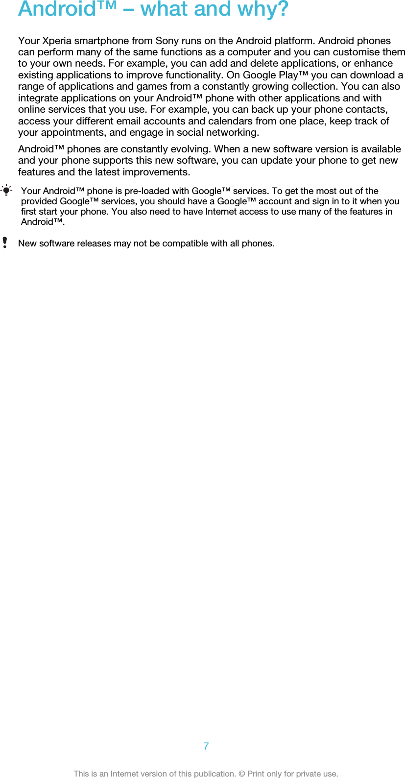 Android™ – what and why?Your Xperia smartphone from Sony runs on the Android platform. Android phonescan perform many of the same functions as a computer and you can customise themto your own needs. For example, you can add and delete applications, or enhanceexisting applications to improve functionality. On Google Play™ you can download arange of applications and games from a constantly growing collection. You can alsointegrate applications on your Android™ phone with other applications and withonline services that you use. For example, you can back up your phone contacts,access your different email accounts and calendars from one place, keep track ofyour appointments, and engage in social networking.Android™ phones are constantly evolving. When a new software version is availableand your phone supports this new software, you can update your phone to get newfeatures and the latest improvements.Your Android™ phone is pre-loaded with Google™ services. To get the most out of theprovided Google™ services, you should have a Google™ account and sign in to it when youfirst start your phone. You also need to have Internet access to use many of the features inAndroid™.New software releases may not be compatible with all phones.7This is an Internet version of this publication. © Print only for private use.