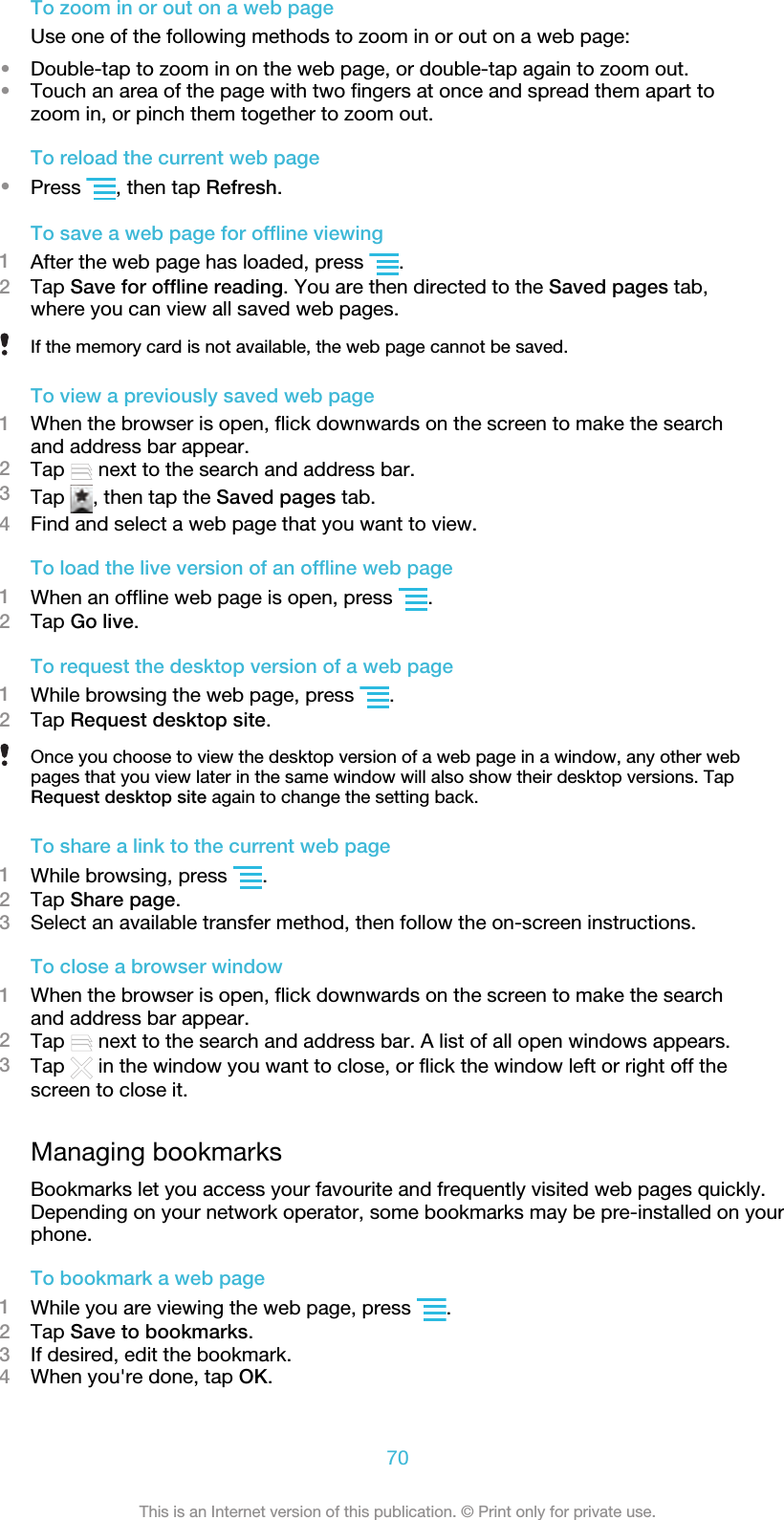 To zoom in or out on a web pageUse one of the following methods to zoom in or out on a web page:•Double-tap to zoom in on the web page, or double-tap again to zoom out.•Touch an area of the page with two fingers at once and spread them apart tozoom in, or pinch them together to zoom out.To reload the current web page•Press  , then tap Refresh.To save a web page for offline viewing1After the web page has loaded, press  .2Tap Save for offline reading. You are then directed to the Saved pages tab,where you can view all saved web pages.If the memory card is not available, the web page cannot be saved.To view a previously saved web page1When the browser is open, flick downwards on the screen to make the searchand address bar appear.2Tap   next to the search and address bar.3Tap  , then tap the Saved pages tab.4Find and select a web page that you want to view.To load the live version of an offline web page1When an offline web page is open, press  .2Tap Go live.To request the desktop version of a web page1While browsing the web page, press  .2Tap Request desktop site.Once you choose to view the desktop version of a web page in a window, any other webpages that you view later in the same window will also show their desktop versions. TapRequest desktop site again to change the setting back.To share a link to the current web page1While browsing, press  .2Tap Share page.3Select an available transfer method, then follow the on-screen instructions.To close a browser window1When the browser is open, flick downwards on the screen to make the searchand address bar appear.2Tap   next to the search and address bar. A list of all open windows appears.3Tap   in the window you want to close, or flick the window left or right off thescreen to close it.Managing bookmarksBookmarks let you access your favourite and frequently visited web pages quickly.Depending on your network operator, some bookmarks may be pre-installed on yourphone.To bookmark a web page1While you are viewing the web page, press  .2Tap Save to bookmarks.3If desired, edit the bookmark.4When you&apos;re done, tap OK.70This is an Internet version of this publication. © Print only for private use.