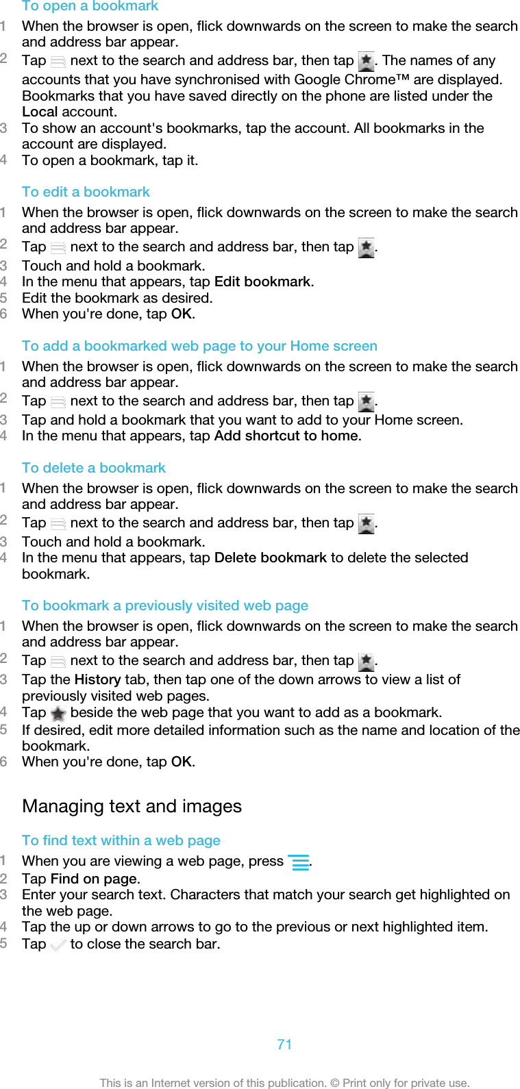 To open a bookmark1When the browser is open, flick downwards on the screen to make the searchand address bar appear.2Tap   next to the search and address bar, then tap  . The names of anyaccounts that you have synchronised with Google Chrome™ are displayed.Bookmarks that you have saved directly on the phone are listed under theLocal account.3To show an account&apos;s bookmarks, tap the account. All bookmarks in theaccount are displayed.4To open a bookmark, tap it.To edit a bookmark1When the browser is open, flick downwards on the screen to make the searchand address bar appear.2Tap   next to the search and address bar, then tap  .3Touch and hold a bookmark.4In the menu that appears, tap Edit bookmark.5Edit the bookmark as desired.6When you&apos;re done, tap OK.To add a bookmarked web page to your Home screen1When the browser is open, flick downwards on the screen to make the searchand address bar appear.2Tap   next to the search and address bar, then tap  .3Tap and hold a bookmark that you want to add to your Home screen.4In the menu that appears, tap Add shortcut to home.To delete a bookmark1When the browser is open, flick downwards on the screen to make the searchand address bar appear.2Tap   next to the search and address bar, then tap  .3Touch and hold a bookmark.4In the menu that appears, tap Delete bookmark to delete the selectedbookmark.To bookmark a previously visited web page1When the browser is open, flick downwards on the screen to make the searchand address bar appear.2Tap   next to the search and address bar, then tap  .3Tap the History tab, then tap one of the down arrows to view a list ofpreviously visited web pages.4Tap   beside the web page that you want to add as a bookmark.5If desired, edit more detailed information such as the name and location of thebookmark.6When you&apos;re done, tap OK.Managing text and imagesTo find text within a web page1When you are viewing a web page, press  .2Tap Find on page.3Enter your search text. Characters that match your search get highlighted onthe web page.4Tap the up or down arrows to go to the previous or next highlighted item.5Tap   to close the search bar.71This is an Internet version of this publication. © Print only for private use.