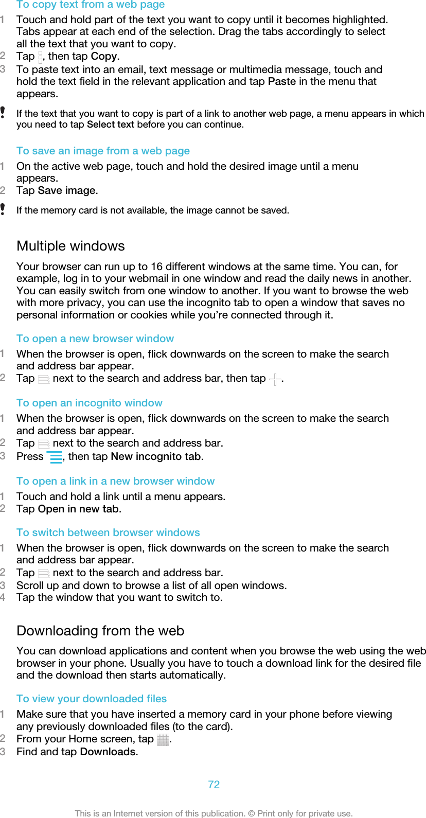 To copy text from a web page1Touch and hold part of the text you want to copy until it becomes highlighted.Tabs appear at each end of the selection. Drag the tabs accordingly to selectall the text that you want to copy.2Tap  , then tap Copy.3To paste text into an email, text message or multimedia message, touch andhold the text field in the relevant application and tap Paste in the menu thatappears.If the text that you want to copy is part of a link to another web page, a menu appears in whichyou need to tap Select text before you can continue.To save an image from a web page1On the active web page, touch and hold the desired image until a menuappears.2Tap Save image.If the memory card is not available, the image cannot be saved.Multiple windowsYour browser can run up to 16 different windows at the same time. You can, forexample, log in to your webmail in one window and read the daily news in another.You can easily switch from one window to another. If you want to browse the webwith more privacy, you can use the incognito tab to open a window that saves nopersonal information or cookies while you’re connected through it.To open a new browser window1When the browser is open, flick downwards on the screen to make the searchand address bar appear.2Tap   next to the search and address bar, then tap  .To open an incognito window1When the browser is open, flick downwards on the screen to make the searchand address bar appear.2Tap   next to the search and address bar.3Press  , then tap New incognito tab.To open a link in a new browser window1Touch and hold a link until a menu appears.2Tap Open in new tab.To switch between browser windows1When the browser is open, flick downwards on the screen to make the searchand address bar appear.2Tap   next to the search and address bar.3Scroll up and down to browse a list of all open windows.4Tap the window that you want to switch to.Downloading from the webYou can download applications and content when you browse the web using the webbrowser in your phone. Usually you have to touch a download link for the desired fileand the download then starts automatically.To view your downloaded files1Make sure that you have inserted a memory card in your phone before viewingany previously downloaded files (to the card).2From your Home screen, tap  .3Find and tap Downloads.72This is an Internet version of this publication. © Print only for private use.