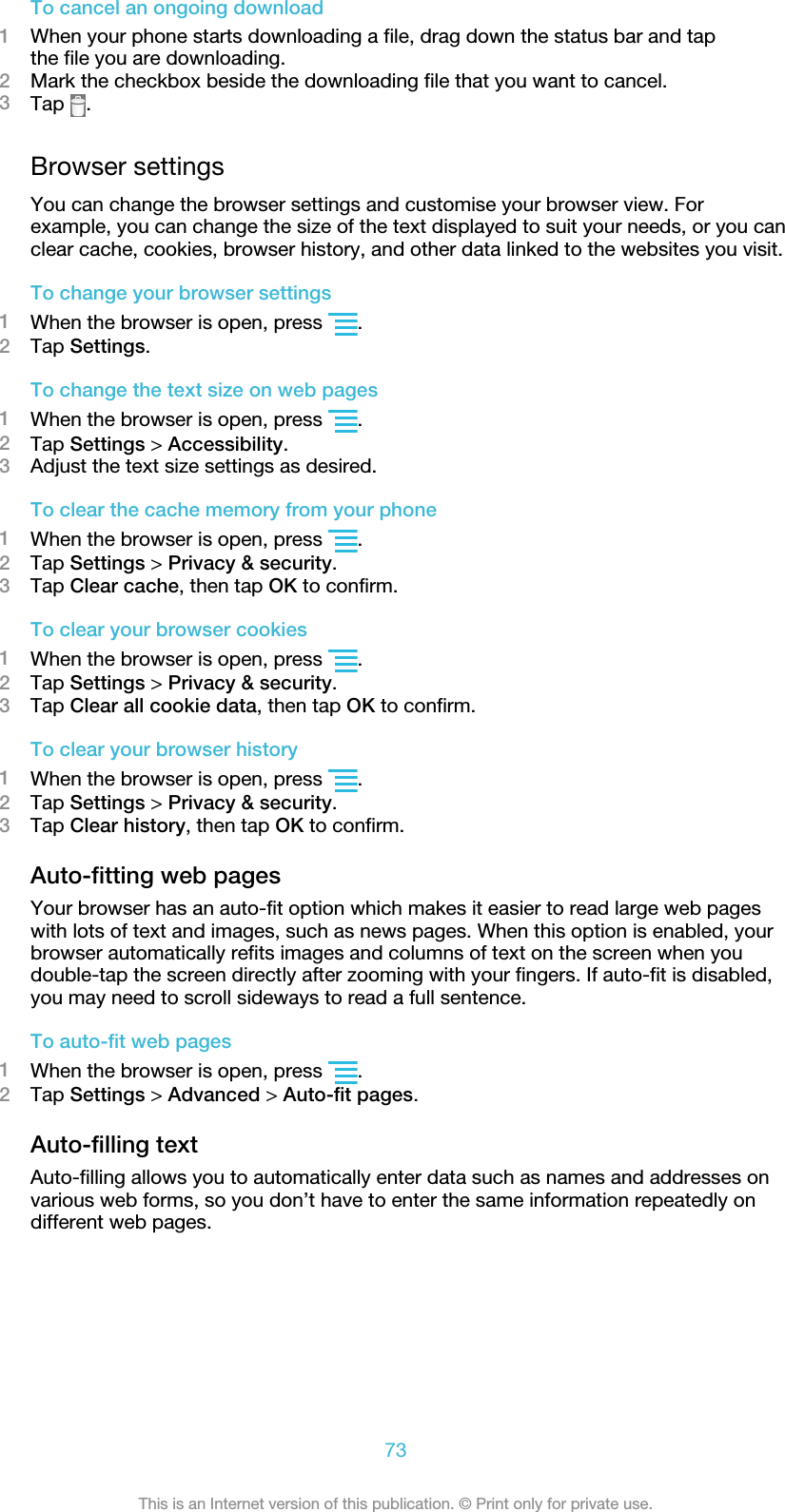 To cancel an ongoing download1When your phone starts downloading a file, drag down the status bar and tapthe file you are downloading.2Mark the checkbox beside the downloading file that you want to cancel.3Tap  .Browser settingsYou can change the browser settings and customise your browser view. Forexample, you can change the size of the text displayed to suit your needs, or you canclear cache, cookies, browser history, and other data linked to the websites you visit.To change your browser settings1When the browser is open, press  .2Tap Settings.To change the text size on web pages1When the browser is open, press  .2Tap Settings &gt; Accessibility.3Adjust the text size settings as desired.To clear the cache memory from your phone1When the browser is open, press  .2Tap Settings &gt; Privacy &amp; security.3Tap Clear cache, then tap OK to confirm.To clear your browser cookies1When the browser is open, press  .2Tap Settings &gt; Privacy &amp; security.3Tap Clear all cookie data, then tap OK to confirm.To clear your browser history1When the browser is open, press  .2Tap Settings &gt; Privacy &amp; security.3Tap Clear history, then tap OK to confirm.Auto-fitting web pagesYour browser has an auto-fit option which makes it easier to read large web pageswith lots of text and images, such as news pages. When this option is enabled, yourbrowser automatically refits images and columns of text on the screen when youdouble-tap the screen directly after zooming with your fingers. If auto-fit is disabled,you may need to scroll sideways to read a full sentence.To auto-fit web pages1When the browser is open, press  .2Tap Settings &gt; Advanced &gt; Auto-fit pages.Auto-filling textAuto-filling allows you to automatically enter data such as names and addresses onvarious web forms, so you don’t have to enter the same information repeatedly ondifferent web pages.73This is an Internet version of this publication. © Print only for private use.