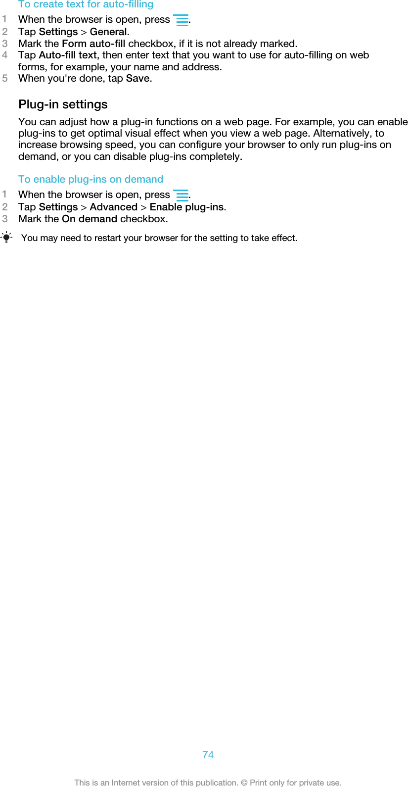 To create text for auto-filling1When the browser is open, press  .2Tap Settings &gt; General.3Mark the Form auto-fill checkbox, if it is not already marked.4Tap Auto-fill text, then enter text that you want to use for auto-filling on webforms, for example, your name and address.5When you&apos;re done, tap Save.Plug-in settingsYou can adjust how a plug-in functions on a web page. For example, you can enableplug-ins to get optimal visual effect when you view a web page. Alternatively, toincrease browsing speed, you can configure your browser to only run plug-ins ondemand, or you can disable plug-ins completely.To enable plug-ins on demand1When the browser is open, press  .2Tap Settings &gt; Advanced &gt; Enable plug-ins.3Mark the On demand checkbox.You may need to restart your browser for the setting to take effect.74This is an Internet version of this publication. © Print only for private use.