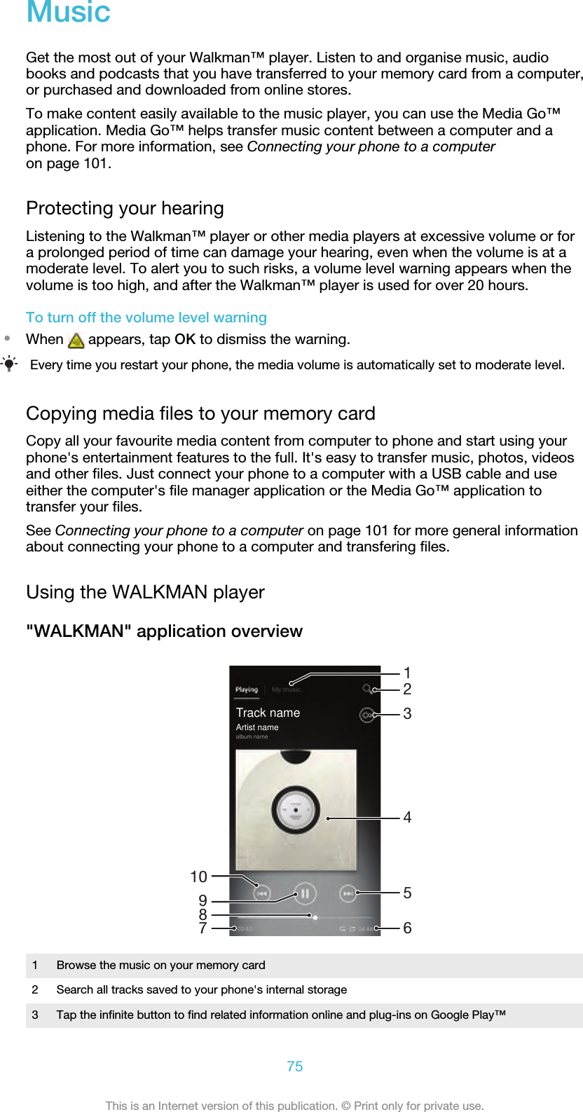MusicGet the most out of your Walkman™ player. Listen to and organise music, audiobooks and podcasts that you have transferred to your memory card from a computer,or purchased and downloaded from online stores.To make content easily available to the music player, you can use the Media Go™application. Media Go™ helps transfer music content between a computer and aphone. For more information, see Connecting your phone to a computeron page 101.Protecting your hearingListening to the Walkman™ player or other media players at excessive volume or fora prolonged period of time can damage your hearing, even when the volume is at amoderate level. To alert you to such risks, a volume level warning appears when thevolume is too high, and after the Walkman™ player is used for over 20 hours.To turn off the volume level warning•When   appears, tap OK to dismiss the warning.Every time you restart your phone, the media volume is automatically set to moderate level.Copying media files to your memory cardCopy all your favourite media content from computer to phone and start using yourphone&apos;s entertainment features to the full. It&apos;s easy to transfer music, photos, videosand other files. Just connect your phone to a computer with a USB cable and useeither the computer&apos;s file manager application or the Media Go™ application totransfer your files.See Connecting your phone to a computer on page 101 for more general informationabout connecting your phone to a computer and transfering files.Using the WALKMAN player&quot;WALKMAN&quot; application overview10413598672Track nameArtist namealbum name1Browse the music on your memory card2 Search all tracks saved to your phone&apos;s internal storage3 Tap the infinite button to find related information online and plug-ins on Google Play™75This is an Internet version of this publication. © Print only for private use.