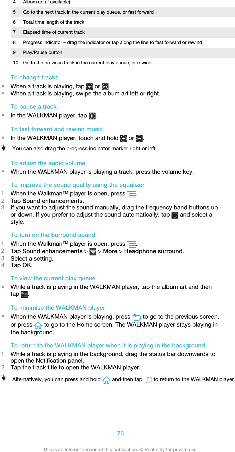4 Album art (if available)5 Go to the next track in the current play queue, or fast forward6 Total time length of the track7 Elapsed time of current track8 Progress indicator – drag the indicator or tap along the line to fast forward or rewind9 Play/Pause button10 Go to the previous track in the current play queue, or rewindTo change tracks•When a track is playing, tap   or  .•When a track is playing, swipe the album art left or right.To pause a track•In the WALKMAN player, tap  .To fast forward and rewind music•In the WALKMAN player, touch and hold   or  .You can also drag the progress indicator marker right or left.To adjust the audio volume•When the WALKMAN player is playing a track, press the volume key.To improve the sound quality using the equalizer1When the Walkman™ player is open, press  .2Tap Sound enhancements.3If you want to adjust the sound manually, drag the frequency band buttons upor down. If you prefer to adjust the sound automatically, tap   and select astyle.To turn on the Surround sound1When the Walkman™ player is open, press  .2Tap Sound enhancements &gt;   &gt; More &gt; Headphone surround.3Select a setting.4Tap OK.To view the current play queue•While a track is playing in the WALKMAN player, tap the album art and thentap  .To minimise the WALKMAN player•When the WALKMAN player is playing, press   to go to the previous screen,or press   to go to the Home screen. The WALKMAN player stays playing inthe background.To return to the WALKMAN player when it is playing in the background1While a track is playing in the background, drag the status bar downwards toopen the Notification panel.2Tap the track title to open the WALKMAN player.Alternatively, you can press and hold   and then tap    to return to the WALKMAN player.76This is an Internet version of this publication. © Print only for private use.