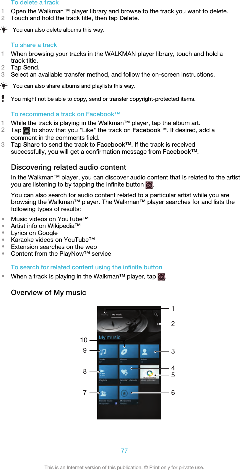 To delete a track1Open the Walkman™ player library and browse to the track you want to delete.2Touch and hold the track title, then tap Delete.You can also delete albums this way.To share a track1When browsing your tracks in the WALKMAN player library, touch and hold atrack title.2Tap Send.3Select an available transfer method, and follow the on-screen instructions.You can also share albums and playlists this way.You might not be able to copy, send or transfer copyright-protected items.To recommend a track on Facebook™1While the track is playing in the Walkman™ player, tap the album art.2Tap   to show that you &quot;Like&quot; the track on Facebook™. If desired, add acomment in the comments field.3Tap Share to send the track to Facebook™. If the track is receivedsuccessfully, you will get a confirmation message from Facebook™.Discovering related audio contentIn the Walkman™ player, you can discover audio content that is related to the artistyou are listening to by tapping the infinite button  .You can also search for audio content related to a particular artist while you arebrowsing the Walkman™ player. The Walkman™ player searches for and lists thefollowing types of results:•Music videos on YouTube™•Artist info on Wikipedia™•Lyrics on Google•Karaoke videos on YouTube™•Extension searches on the web•Content from the PlayNow™ serviceTo search for related content using the infinite button•When a track is playing in the Walkman™ player, tap  .Overview of My music1031274689577This is an Internet version of this publication. © Print only for private use.