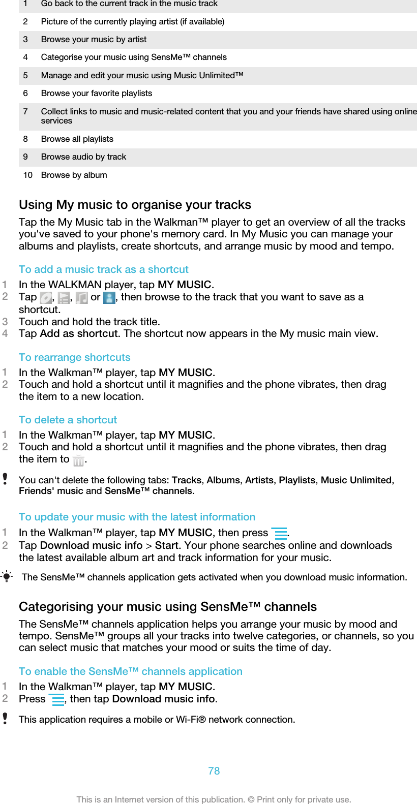 1 Go back to the current track in the music track2 Picture of the currently playing artist (if available)3 Browse your music by artist4 Categorise your music using SensMe™ channels5 Manage and edit your music using Music Unlimited™6 Browse your favorite playlists7 Collect links to music and music-related content that you and your friends have shared using onlineservices8 Browse all playlists9 Browse audio by track10 Browse by albumUsing My music to organise your tracksTap the My Music tab in the Walkman™ player to get an overview of all the tracksyou&apos;ve saved to your phone&apos;s memory card. In My Music you can manage youralbums and playlists, create shortcuts, and arrange music by mood and tempo.To add a music track as a shortcut1In the WALKMAN player, tap MY MUSIC.2Tap  ,  ,   or  , then browse to the track that you want to save as ashortcut.3Touch and hold the track title.4Tap Add as shortcut. The shortcut now appears in the My music main view.To rearrange shortcuts1In the Walkman™ player, tap MY MUSIC.2Touch and hold a shortcut until it magnifies and the phone vibrates, then dragthe item to a new location.To delete a shortcut1In the Walkman™ player, tap MY MUSIC.2Touch and hold a shortcut until it magnifies and the phone vibrates, then dragthe item to  .You can&apos;t delete the following tabs: Tracks, Albums, Artists, Playlists, Music Unlimited,Friends&apos; music and SensMe™ channels.To update your music with the latest information1In the Walkman™ player, tap MY MUSIC, then press  .2Tap Download music info &gt; Start. Your phone searches online and downloadsthe latest available album art and track information for your music.The SensMe™ channels application gets activated when you download music information.Categorising your music using SensMe™ channelsThe SensMe™ channels application helps you arrange your music by mood andtempo. SensMe™ groups all your tracks into twelve categories, or channels, so youcan select music that matches your mood or suits the time of day.To enable the SensMe™ channels application1In the Walkman™ player, tap MY MUSIC.2Press  , then tap Download music info.This application requires a mobile or Wi-Fi® network connection.78This is an Internet version of this publication. © Print only for private use.