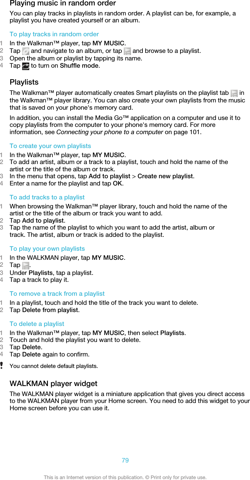 Playing music in random orderYou can play tracks in playlists in random order. A playlist can be, for example, aplaylist you have created yourself or an album.To play tracks in random order1In the Walkman™ player, tap MY MUSIC.2Tap   and navigate to an album, or tap   and browse to a playlist.3Open the album or playlist by tapping its name.4Tap   to turn on Shuffle mode.PlaylistsThe Walkman™ player automatically creates Smart playlists on the playlist tab   inthe Walkman™ player library. You can also create your own playlists from the musicthat is saved on your phone&apos;s memory card.In addition, you can install the Media Go™ application on a computer and use it tocopy playlists from the computer to your phone&apos;s memory card. For moreinformation, see Connecting your phone to a computer on page 101.To create your own playlists1In the Walkman™ player, tap MY MUSIC.2To add an artist, album or a track to a playlist, touch and hold the name of theartist or the title of the album or track.3In the menu that opens, tap Add to playlist &gt; Create new playlist.4Enter a name for the playlist and tap OK.To add tracks to a playlist1When browsing the Walkman™ player library, touch and hold the name of theartist or the title of the album or track you want to add.2Tap Add to playlist.3Tap the name of the playlist to which you want to add the artist, album ortrack. The artist, album or track is added to the playlist.To play your own playlists1In the WALKMAN player, tap MY MUSIC.2Tap  .3Under Playlists, tap a playlist.4Tap a track to play it.To remove a track from a playlist1In a playlist, touch and hold the title of the track you want to delete.2Tap Delete from playlist.To delete a playlist1In the Walkman™ player, tap MY MUSIC, then select Playlists.2Touch and hold the playlist you want to delete.3Tap Delete.4Tap Delete again to confirm.You cannot delete default playlists.WALKMAN player widgetThe WALKMAN player widget is a miniature application that gives you direct accessto the WALKMAN player from your Home screen. You need to add this widget to yourHome screen before you can use it.79This is an Internet version of this publication. © Print only for private use.