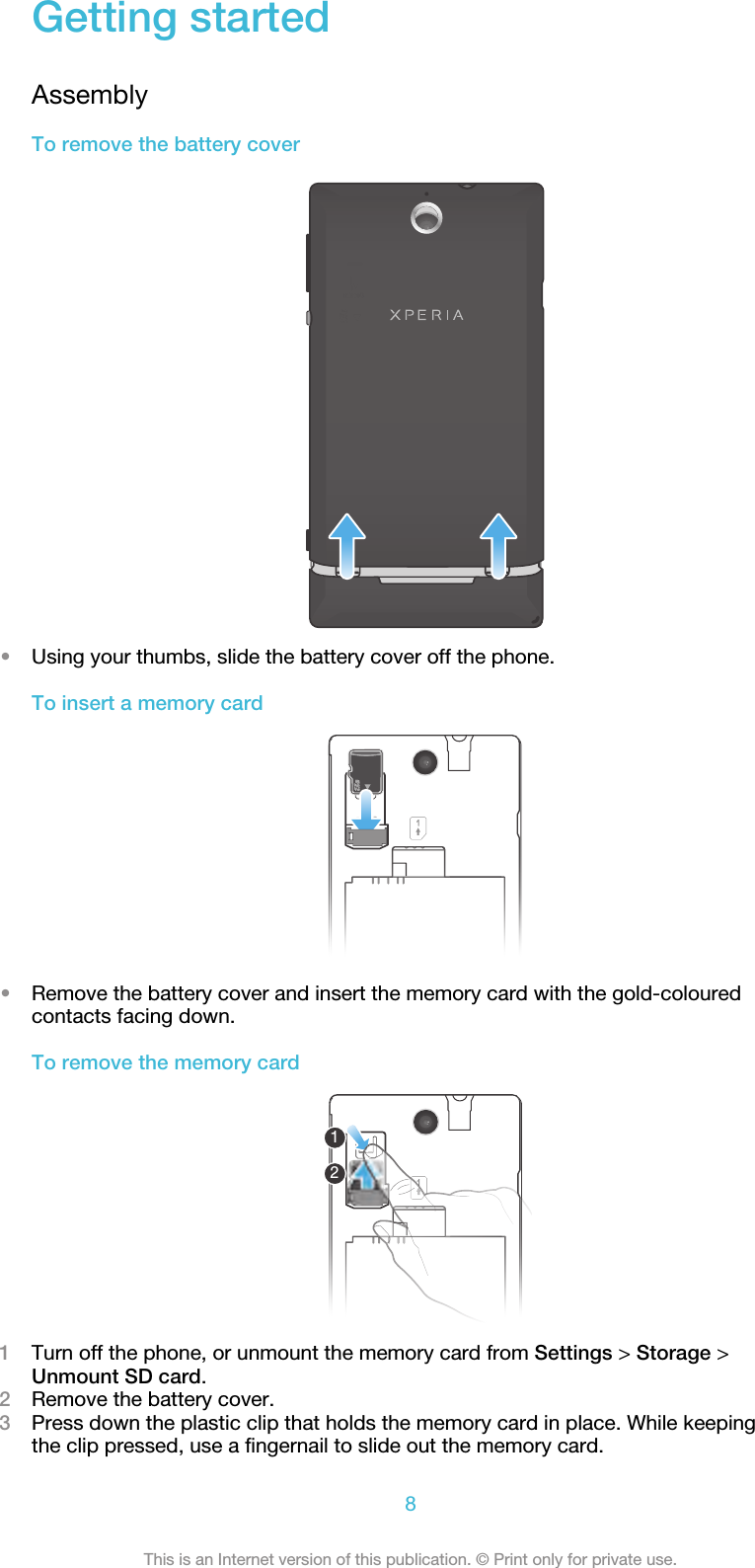 Getting startedAssemblyTo remove the battery cover•Using your thumbs, slide the battery cover off the phone.To insert a memory card•Remove the battery cover and insert the memory card with the gold-colouredcontacts facing down.To remove the memory card121Turn off the phone, or unmount the memory card from Settings &gt; Storage &gt;Unmount SD card.2Remove the battery cover.3Press down the plastic clip that holds the memory card in place. While keepingthe clip pressed, use a fingernail to slide out the memory card.8This is an Internet version of this publication. © Print only for private use.