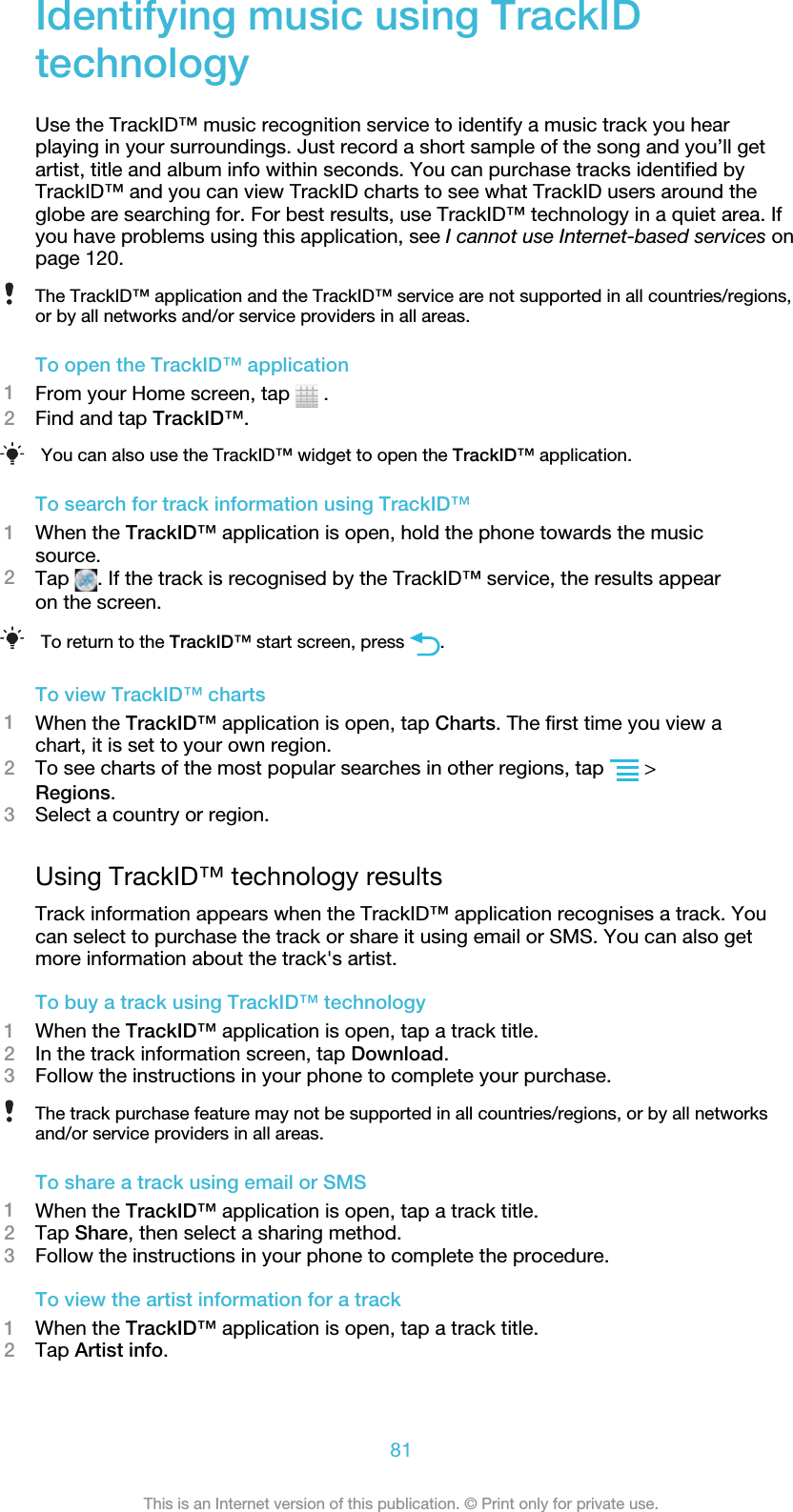 Identifying music using TrackIDtechnologyUse the TrackID™ music recognition service to identify a music track you hearplaying in your surroundings. Just record a short sample of the song and you’ll getartist, title and album info within seconds. You can purchase tracks identified byTrackID™ and you can view TrackID charts to see what TrackID users around theglobe are searching for. For best results, use TrackID™ technology in a quiet area. Ifyou have problems using this application, see I cannot use Internet-based services onpage 120.The TrackID™ application and the TrackID™ service are not supported in all countries/regions,or by all networks and/or service providers in all areas.To open the TrackID™ application1From your Home screen, tap   .2Find and tap TrackID™.You can also use the TrackID™ widget to open the TrackID™ application.To search for track information using TrackID™1When the TrackID™ application is open, hold the phone towards the musicsource.2Tap  . If the track is recognised by the TrackID™ service, the results appearon the screen.To return to the TrackID™ start screen, press  .To view TrackID™ charts1When the TrackID™ application is open, tap Charts. The first time you view achart, it is set to your own region.2To see charts of the most popular searches in other regions, tap   &gt;Regions.3Select a country or region.Using TrackID™ technology resultsTrack information appears when the TrackID™ application recognises a track. Youcan select to purchase the track or share it using email or SMS. You can also getmore information about the track&apos;s artist.To buy a track using TrackID™ technology1When the TrackID™ application is open, tap a track title.2In the track information screen, tap Download.3Follow the instructions in your phone to complete your purchase.The track purchase feature may not be supported in all countries/regions, or by all networksand/or service providers in all areas.To share a track using email or SMS1When the TrackID™ application is open, tap a track title.2Tap Share, then select a sharing method.3Follow the instructions in your phone to complete the procedure.To view the artist information for a track1When the TrackID™ application is open, tap a track title.2Tap Artist info.81This is an Internet version of this publication. © Print only for private use.