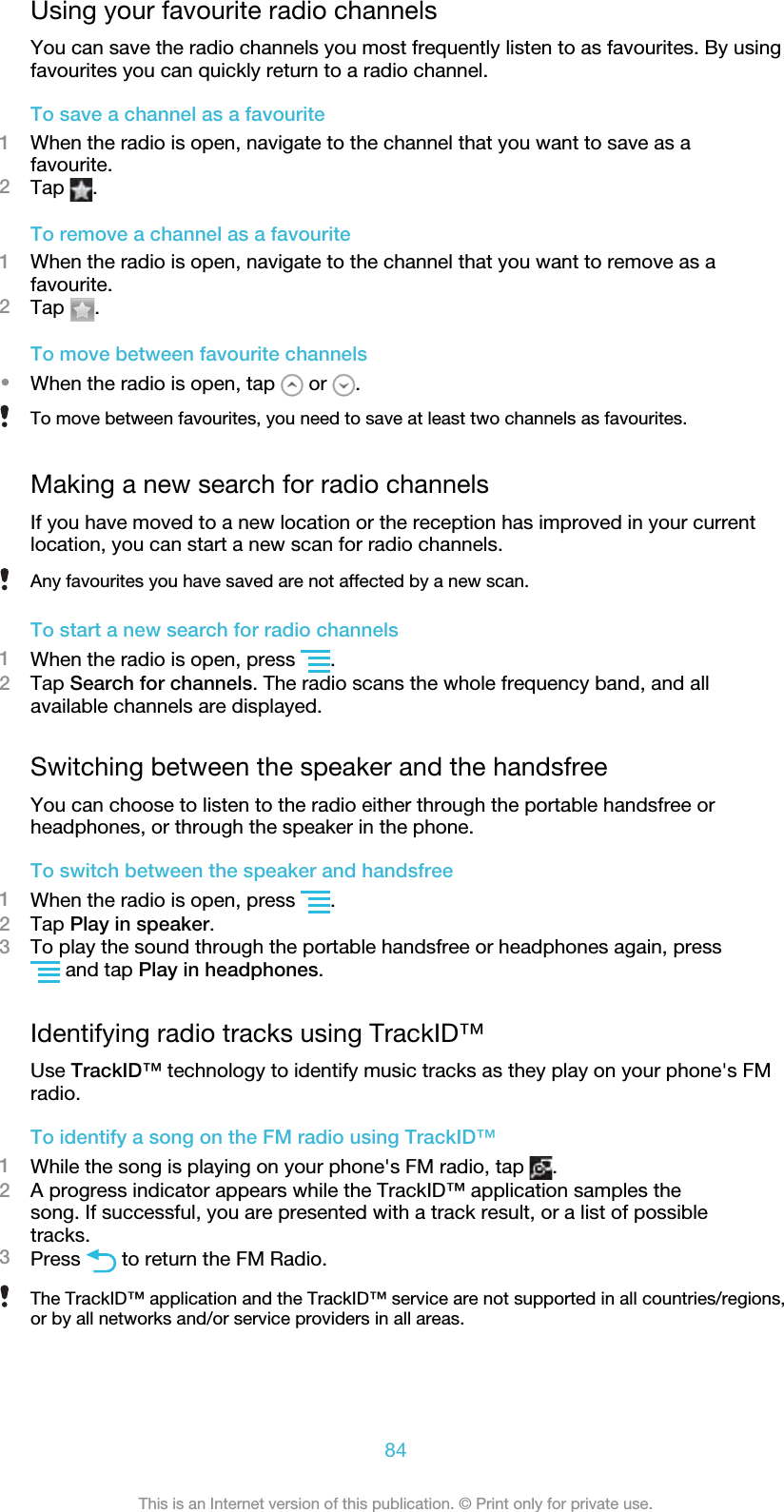 Using your favourite radio channelsYou can save the radio channels you most frequently listen to as favourites. By usingfavourites you can quickly return to a radio channel.To save a channel as a favourite1When the radio is open, navigate to the channel that you want to save as afavourite.2Tap  .To remove a channel as a favourite1When the radio is open, navigate to the channel that you want to remove as afavourite.2Tap  .To move between favourite channels•When the radio is open, tap   or  .To move between favourites, you need to save at least two channels as favourites.Making a new search for radio channelsIf you have moved to a new location or the reception has improved in your currentlocation, you can start a new scan for radio channels.Any favourites you have saved are not affected by a new scan.To start a new search for radio channels1When the radio is open, press  .2Tap Search for channels. The radio scans the whole frequency band, and allavailable channels are displayed.Switching between the speaker and the handsfreeYou can choose to listen to the radio either through the portable handsfree orheadphones, or through the speaker in the phone.To switch between the speaker and handsfree1When the radio is open, press  .2Tap Play in speaker.3To play the sound through the portable handsfree or headphones again, press and tap Play in headphones.Identifying radio tracks using TrackID™Use TrackID™ technology to identify music tracks as they play on your phone&apos;s FMradio.To identify a song on the FM radio using TrackID™1While the song is playing on your phone&apos;s FM radio, tap  .2A progress indicator appears while the TrackID™ application samples thesong. If successful, you are presented with a track result, or a list of possibletracks.3Press   to return the FM Radio.The TrackID™ application and the TrackID™ service are not supported in all countries/regions,or by all networks and/or service providers in all areas.84This is an Internet version of this publication. © Print only for private use.