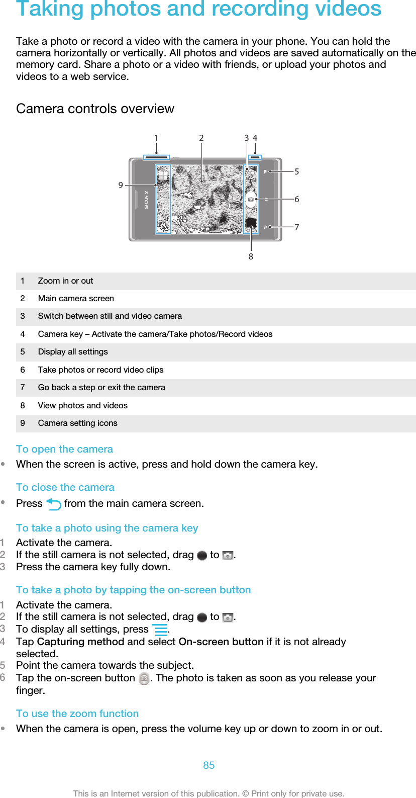 Taking photos and recording videosTake a photo or record a video with the camera in your phone. You can hold thecamera horizontally or vertically. All photos and videos are saved automatically on thememory card. Share a photo or a video with friends, or upload your photos andvideos to a web service.Camera controls overview4593672811 Zoom in or out2 Main camera screen3 Switch between still and video camera4 Camera key – Activate the camera/Take photos/Record videos5 Display all settings6 Take photos or record video clips7 Go back a step or exit the camera8 View photos and videos9 Camera setting iconsTo open the camera•When the screen is active, press and hold down the camera key.To close the camera•Press   from the main camera screen.To take a photo using the camera key1Activate the camera.2If the still camera is not selected, drag   to  .3Press the camera key fully down.To take a photo by tapping the on-screen button1Activate the camera.2If the still camera is not selected, drag   to  .3To display all settings, press  .4Tap Capturing method and select On-screen button if it is not alreadyselected.5Point the camera towards the subject.6Tap the on-screen button  . The photo is taken as soon as you release yourfinger.To use the zoom function•When the camera is open, press the volume key up or down to zoom in or out.85This is an Internet version of this publication. © Print only for private use.