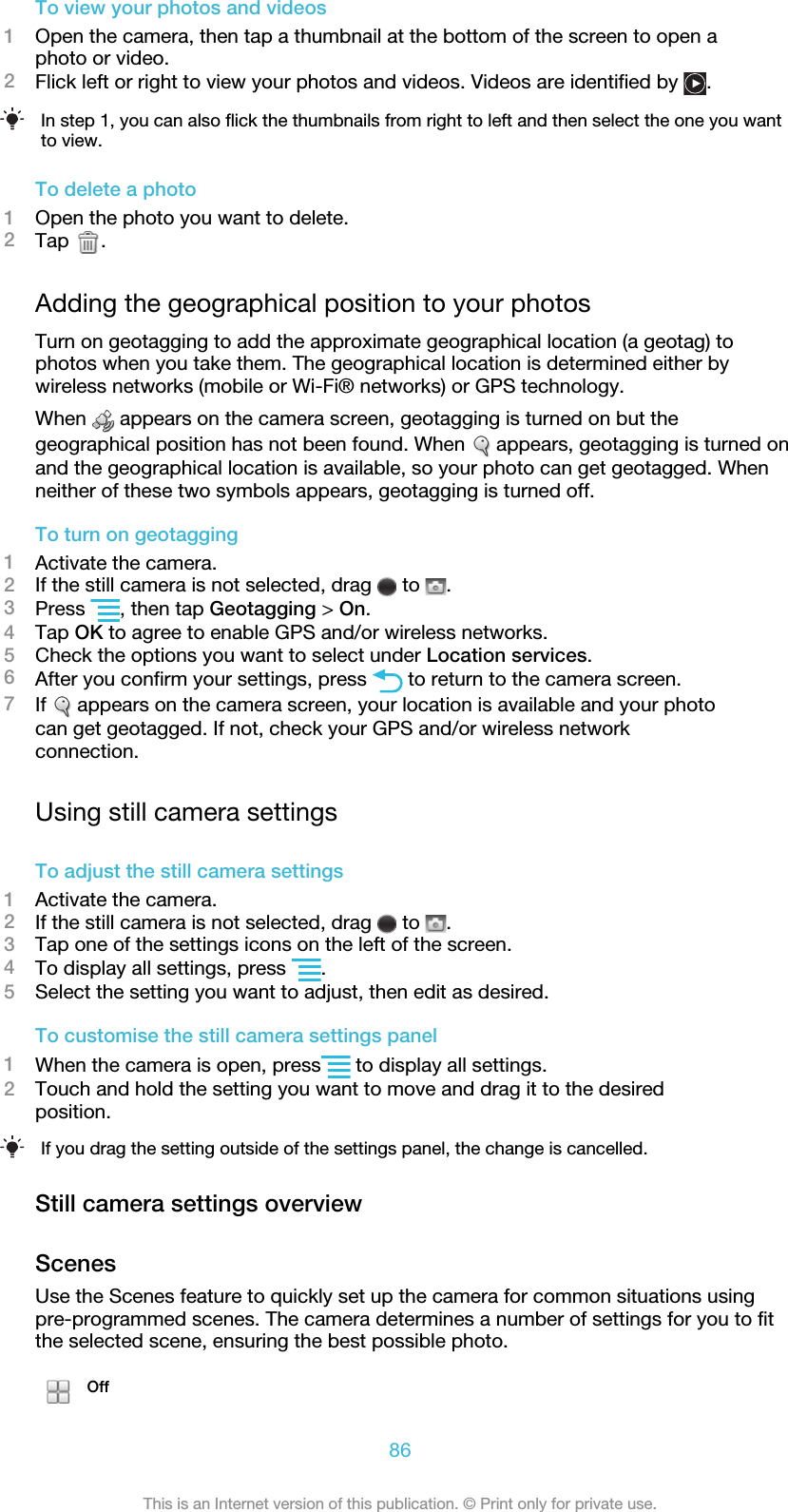 To view your photos and videos1Open the camera, then tap a thumbnail at the bottom of the screen to open aphoto or video.2Flick left or right to view your photos and videos. Videos are identified by  .In step 1, you can also flick the thumbnails from right to left and then select the one you wantto view.To delete a photo1Open the photo you want to delete.2Tap  .Adding the geographical position to your photosTurn on geotagging to add the approximate geographical location (a geotag) tophotos when you take them. The geographical location is determined either bywireless networks (mobile or Wi-Fi® networks) or GPS technology.When   appears on the camera screen, geotagging is turned on but thegeographical position has not been found. When   appears, geotagging is turned onand the geographical location is available, so your photo can get geotagged. Whenneither of these two symbols appears, geotagging is turned off.To turn on geotagging1Activate the camera.2If the still camera is not selected, drag   to  .3Press  , then tap Geotagging &gt; On.4Tap OK to agree to enable GPS and/or wireless networks.5Check the options you want to select under Location services.6After you confirm your settings, press   to return to the camera screen.7If   appears on the camera screen, your location is available and your photocan get geotagged. If not, check your GPS and/or wireless networkconnection.Using still camera settingsTo adjust the still camera settings1Activate the camera.2If the still camera is not selected, drag   to  .3Tap one of the settings icons on the left of the screen.4To display all settings, press  .5Select the setting you want to adjust, then edit as desired.To customise the still camera settings panel1When the camera is open, press  to display all settings.2Touch and hold the setting you want to move and drag it to the desiredposition.If you drag the setting outside of the settings panel, the change is cancelled.Still camera settings overviewScenesUse the Scenes feature to quickly set up the camera for common situations usingpre-programmed scenes. The camera determines a number of settings for you to fitthe selected scene, ensuring the best possible photo.Off86This is an Internet version of this publication. © Print only for private use.
