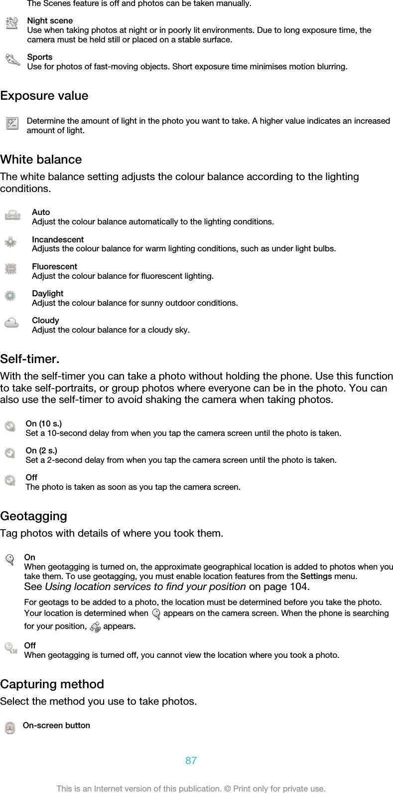 The Scenes feature is off and photos can be taken manually.Night sceneUse when taking photos at night or in poorly lit environments. Due to long exposure time, thecamera must be held still or placed on a stable surface.SportsUse for photos of fast-moving objects. Short exposure time minimises motion blurring.Exposure valueDetermine the amount of light in the photo you want to take. A higher value indicates an increasedamount of light.White balanceThe white balance setting adjusts the colour balance according to the lightingconditions.AutoAdjust the colour balance automatically to the lighting conditions.IncandescentAdjusts the colour balance for warm lighting conditions, such as under light bulbs.FluorescentAdjust the colour balance for fluorescent lighting.DaylightAdjust the colour balance for sunny outdoor conditions.CloudyAdjust the colour balance for a cloudy sky.Self-timer.With the self-timer you can take a photo without holding the phone. Use this functionto take self-portraits, or group photos where everyone can be in the photo. You canalso use the self-timer to avoid shaking the camera when taking photos.On (10 s.)Set a 10-second delay from when you tap the camera screen until the photo is taken.On (2 s.)Set a 2-second delay from when you tap the camera screen until the photo is taken.OffThe photo is taken as soon as you tap the camera screen.GeotaggingTag photos with details of where you took them.OnWhen geotagging is turned on, the approximate geographical location is added to photos when youtake them. To use geotagging, you must enable location features from the Settings menu.See Using location services to find your position on page 104.For geotags to be added to a photo, the location must be determined before you take the photo.Your location is determined when   appears on the camera screen. When the phone is searchingfor your position,   appears.OffWhen geotagging is turned off, you cannot view the location where you took a photo.Capturing methodSelect the method you use to take photos.On-screen button87This is an Internet version of this publication. © Print only for private use.