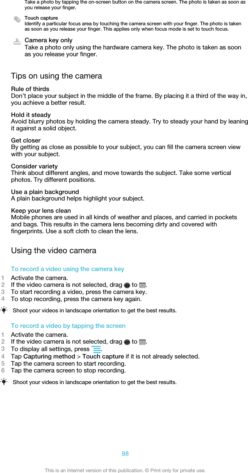 Take a photo by tapping the on-screen button on the camera screen. The photo is taken as soon asyou release your finger.Touch captureIdentify a particular focus area by touching the camera screen with your finger. The photo is takenas soon as you release your finger. This applies only when focus mode is set to touch focus.Camera key onlyTake a photo only using the hardware camera key. The photo is taken as soonas you release your finger.Tips on using the cameraRule of thirdsDon’t place your subject in the middle of the frame. By placing it a third of the way in,you achieve a better result.Hold it steadyAvoid blurry photos by holding the camera steady. Try to steady your hand by leaningit against a solid object.Get closerBy getting as close as possible to your subject, you can fill the camera screen viewwith your subject.Consider varietyThink about different angles, and move towards the subject. Take some verticalphotos. Try different positions.Use a plain backgroundA plain background helps highlight your subject.Keep your lens cleanMobile phones are used in all kinds of weather and places, and carried in pocketsand bags. This results in the camera lens becoming dirty and covered withfingerprints. Use a soft cloth to clean the lens.Using the video cameraTo record a video using the camera key1Activate the camera.2If the video camera is not selected, drag   to  .3To start recording a video, press the camera key.4To stop recording, press the camera key again.Shoot your videos in landscape orientation to get the best results.To record a video by tapping the screen1Activate the camera.2If the video camera is not selected, drag   to  .3To display all settings, press  .4Tap Capturing method &gt; Touch capture if it is not already selected.5Tap the camera screen to start recording.6Tap the camera screen to stop recording.Shoot your videos in landscape orientation to get the best results.88This is an Internet version of this publication. © Print only for private use.