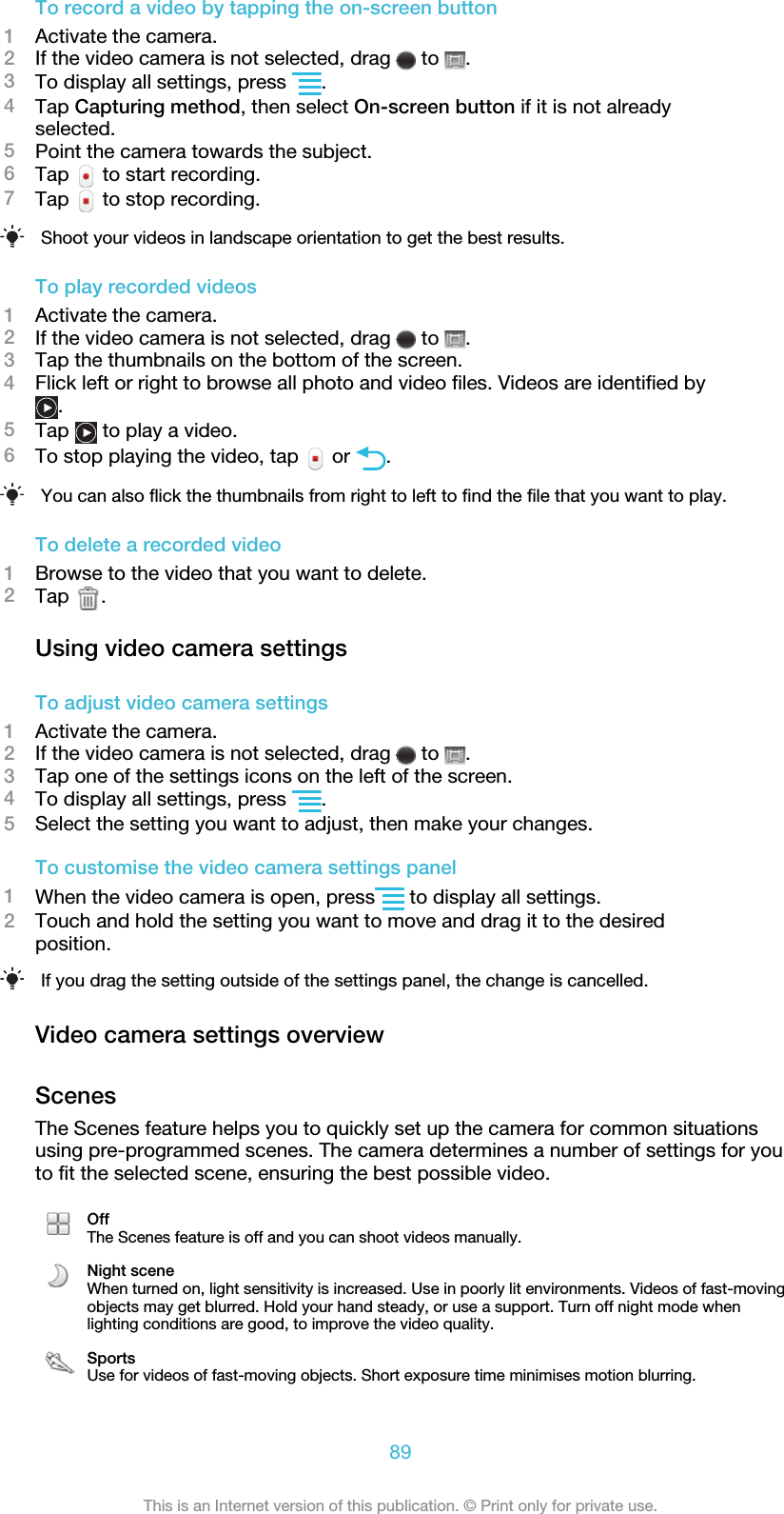 To record a video by tapping the on-screen button1Activate the camera.2If the video camera is not selected, drag   to  .3To display all settings, press  .4Tap Capturing method, then select On-screen button if it is not alreadyselected.5Point the camera towards the subject.6Tap   to start recording.7Tap   to stop recording.Shoot your videos in landscape orientation to get the best results.To play recorded videos1Activate the camera.2If the video camera is not selected, drag   to  .3Tap the thumbnails on the bottom of the screen.4Flick left or right to browse all photo and video files. Videos are identified by.5Tap   to play a video.6To stop playing the video, tap   or  .You can also flick the thumbnails from right to left to find the file that you want to play.To delete a recorded video1Browse to the video that you want to delete.2Tap  .Using video camera settingsTo adjust video camera settings1Activate the camera.2If the video camera is not selected, drag   to  .3Tap one of the settings icons on the left of the screen.4To display all settings, press  .5Select the setting you want to adjust, then make your changes.To customise the video camera settings panel1When the video camera is open, press  to display all settings.2Touch and hold the setting you want to move and drag it to the desiredposition.If you drag the setting outside of the settings panel, the change is cancelled.Video camera settings overviewScenesThe Scenes feature helps you to quickly set up the camera for common situationsusing pre-programmed scenes. The camera determines a number of settings for youto fit the selected scene, ensuring the best possible video.OffThe Scenes feature is off and you can shoot videos manually.Night sceneWhen turned on, light sensitivity is increased. Use in poorly lit environments. Videos of fast-movingobjects may get blurred. Hold your hand steady, or use a support. Turn off night mode whenlighting conditions are good, to improve the video quality.SportsUse for videos of fast-moving objects. Short exposure time minimises motion blurring.89This is an Internet version of this publication. © Print only for private use.