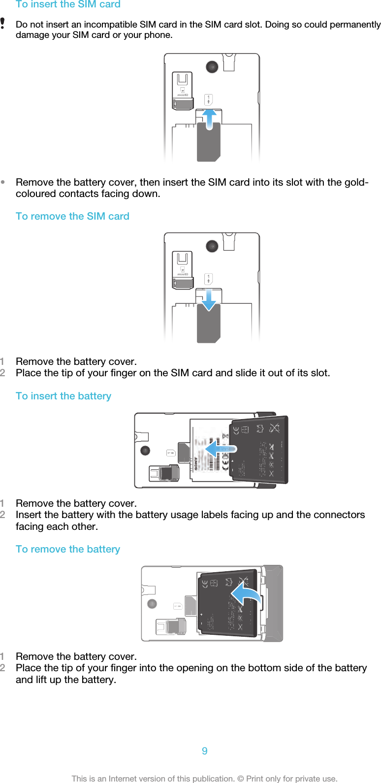 To insert the SIM cardDo not insert an incompatible SIM card in the SIM card slot. Doing so could permanentlydamage your SIM card or your phone.•Remove the battery cover, then insert the SIM card into its slot with the gold-coloured contacts facing down.To remove the SIM card1Remove the battery cover.2Place the tip of your finger on the SIM card and slide it out of its slot.To insert the battery1Remove the battery cover.2Insert the battery with the battery usage labels facing up and the connectorsfacing each other.To remove the battery1Remove the battery cover.2Place the tip of your finger into the opening on the bottom side of the batteryand lift up the battery.9This is an Internet version of this publication. © Print only for private use.