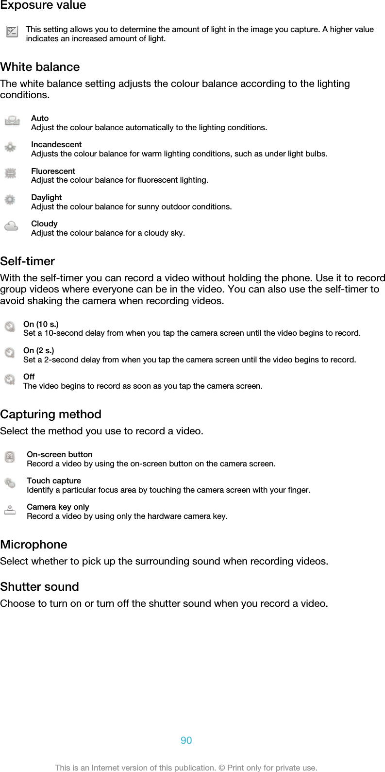 Exposure valueThis setting allows you to determine the amount of light in the image you capture. A higher valueindicates an increased amount of light.White balanceThe white balance setting adjusts the colour balance according to the lightingconditions.AutoAdjust the colour balance automatically to the lighting conditions.IncandescentAdjusts the colour balance for warm lighting conditions, such as under light bulbs.FluorescentAdjust the colour balance for fluorescent lighting.DaylightAdjust the colour balance for sunny outdoor conditions.CloudyAdjust the colour balance for a cloudy sky.Self-timerWith the self-timer you can record a video without holding the phone. Use it to recordgroup videos where everyone can be in the video. You can also use the self-timer toavoid shaking the camera when recording videos.On (10 s.)Set a 10-second delay from when you tap the camera screen until the video begins to record.On (2 s.)Set a 2-second delay from when you tap the camera screen until the video begins to record.OffThe video begins to record as soon as you tap the camera screen.Capturing methodSelect the method you use to record a video.On-screen buttonRecord a video by using the on-screen button on the camera screen.Touch captureIdentify a particular focus area by touching the camera screen with your finger.Camera key onlyRecord a video by using only the hardware camera key.MicrophoneSelect whether to pick up the surrounding sound when recording videos.Shutter soundChoose to turn on or turn off the shutter sound when you record a video.90This is an Internet version of this publication. © Print only for private use.